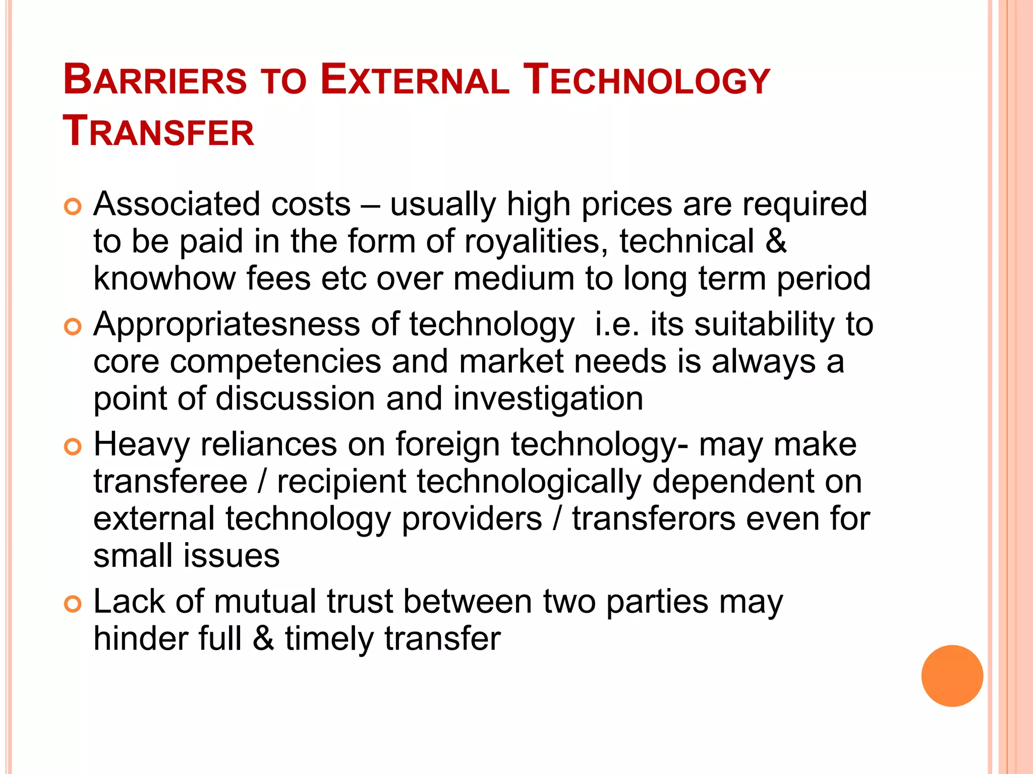 BARRIERS TO EXTERNAL TECHNOLOGY
TRANSFER
 Associated costs – usually high prices are required
to be paid in the form of royalities, technical &
knowhow fees etc over medium to long term period
 Appropriatesness of technology i.e. its suitability to
core competencies and market needs is always a
point of discussion and investigation
 Heavy reliances on foreign technology- may make
transferee / recipient technologically dependent on
external technology providers / transferors even for
small issues
 Lack of mutual trust between two parties may
hinder full & timely transfer
 