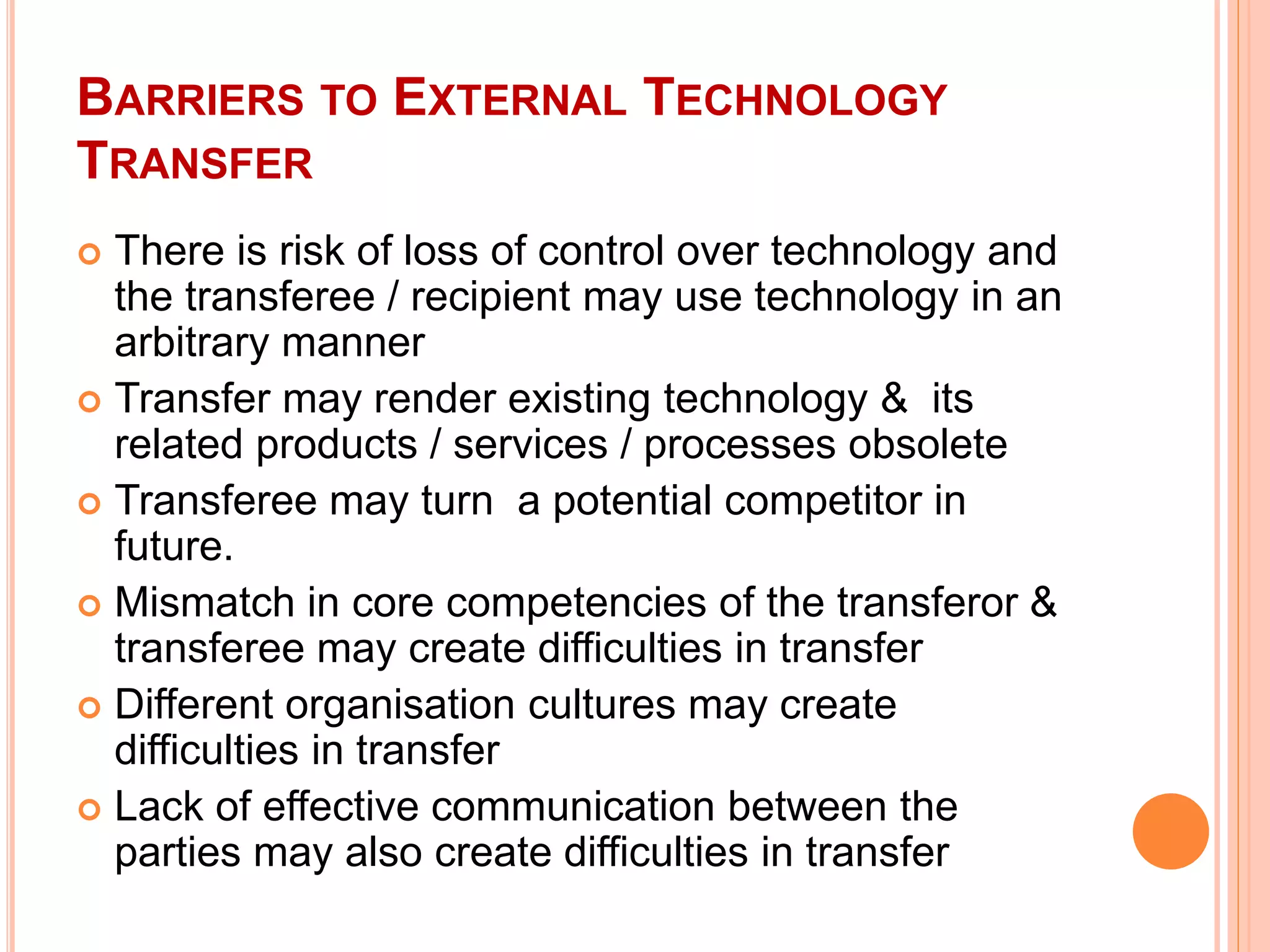 BARRIERS TO EXTERNAL TECHNOLOGY
TRANSFER
 There is risk of loss of control over technology and
the transferee / recipient may use technology in an
arbitrary manner
 Transfer may render existing technology & its
related products / services / processes obsolete
 Transferee may turn a potential competitor in
future.
 Mismatch in core competencies of the transferor &
transferee may create difficulties in transfer
 Different organisation cultures may create
difficulties in transfer
 Lack of effective communication between the
parties may also create difficulties in transfer
 
