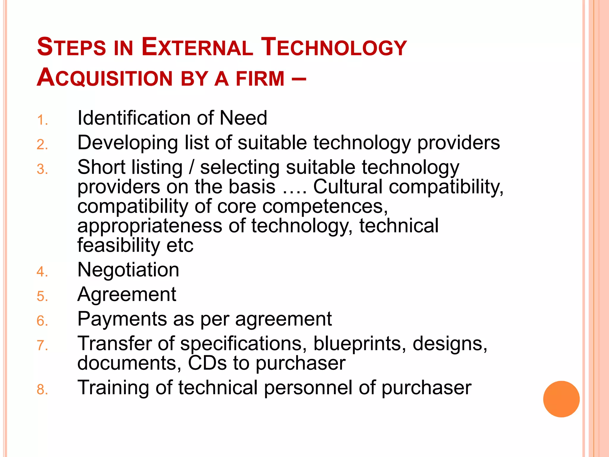 STEPS IN EXTERNAL TECHNOLOGY
ACQUISITION BY A FIRM –
1. Identification of Need
2. Developing list of suitable technology providers
3. Short listing / selecting suitable technology
providers on the basis …. Cultural compatibility,
compatibility of core competences,
appropriateness of technology, technical
feasibility etc
4. Negotiation
5. Agreement
6. Payments as per agreement
7. Transfer of specifications, blueprints, designs,
documents, CDs to purchaser
8. Training of technical personnel of purchaser
 