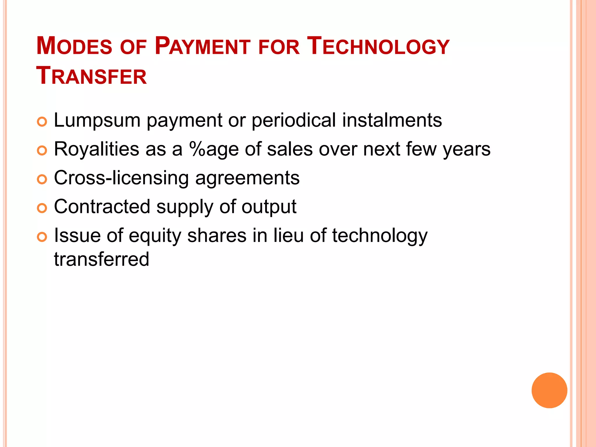 MODES OF PAYMENT FOR TECHNOLOGY
TRANSFER
 Lumpsum payment or periodical instalments
 Royalities as a %age of sales over next few years
 Cross-licensing agreements
 Contracted supply of output
 Issue of equity shares in lieu of technology
transferred
 
