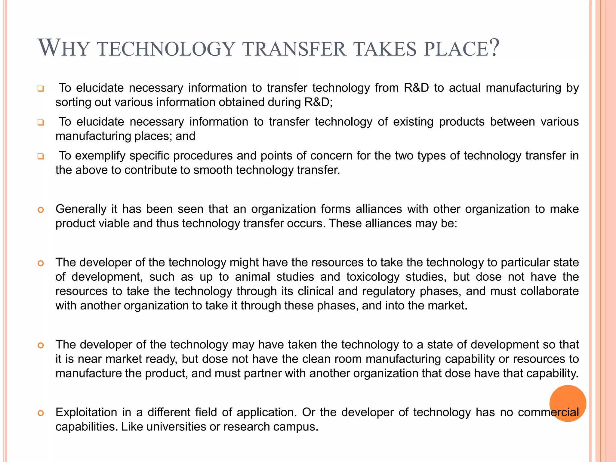 WHY TECHNOLOGY TRANSFER TAKES PLACE?
 To elucidate necessary information to transfer technology from R&D to actual manufacturing by
sorting out various information obtained during R&D;
 To elucidate necessary information to transfer technology of existing products between various
manufacturing places; and
 To exemplify specific procedures and points of concern for the two types of technology transfer in
the above to contribute to smooth technology transfer.
 Generally it has been seen that an organization forms alliances with other organization to make
product viable and thus technology transfer occurs. These alliances may be:
 The developer of the technology might have the resources to take the technology to particular state
of development, such as up to animal studies and toxicology studies, but dose not have the
resources to take the technology through its clinical and regulatory phases, and must collaborate
with another organization to take it through these phases, and into the market.
 The developer of the technology may have taken the technology to a state of development so that
it is near market ready, but dose not have the clean room manufacturing capability or resources to
manufacture the product, and must partner with another organization that dose have that capability.
 Exploitation in a different field of application. Or the developer of technology has no commercial
capabilities. Like universities or research campus.
 