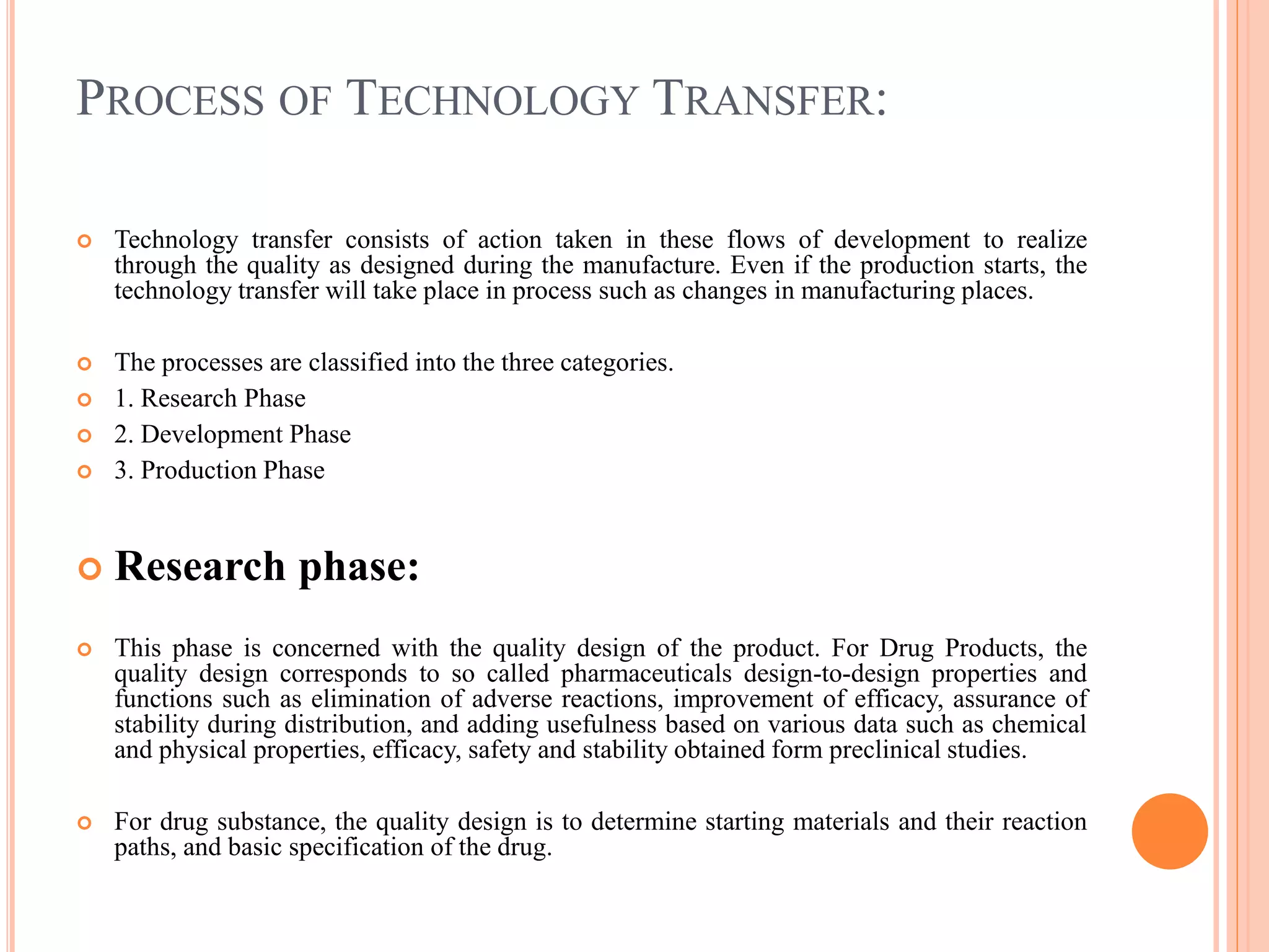 PROCESS OF TECHNOLOGY TRANSFER:
 Technology transfer consists of action taken in these flows of development to realize
through the quality as designed during the manufacture. Even if the production starts, the
technology transfer will take place in process such as changes in manufacturing places.
 The processes are classified into the three categories.
 1. Research Phase
 2. Development Phase
 3. Production Phase
 Research phase:
 This phase is concerned with the quality design of the product. For Drug Products, the
quality design corresponds to so called pharmaceuticals design-to-design properties and
functions such as elimination of adverse reactions, improvement of efficacy, assurance of
stability during distribution, and adding usefulness based on various data such as chemical
and physical properties, efficacy, safety and stability obtained form preclinical studies.
 For drug substance, the quality design is to determine starting materials and their reaction
paths, and basic specification of the drug.
 