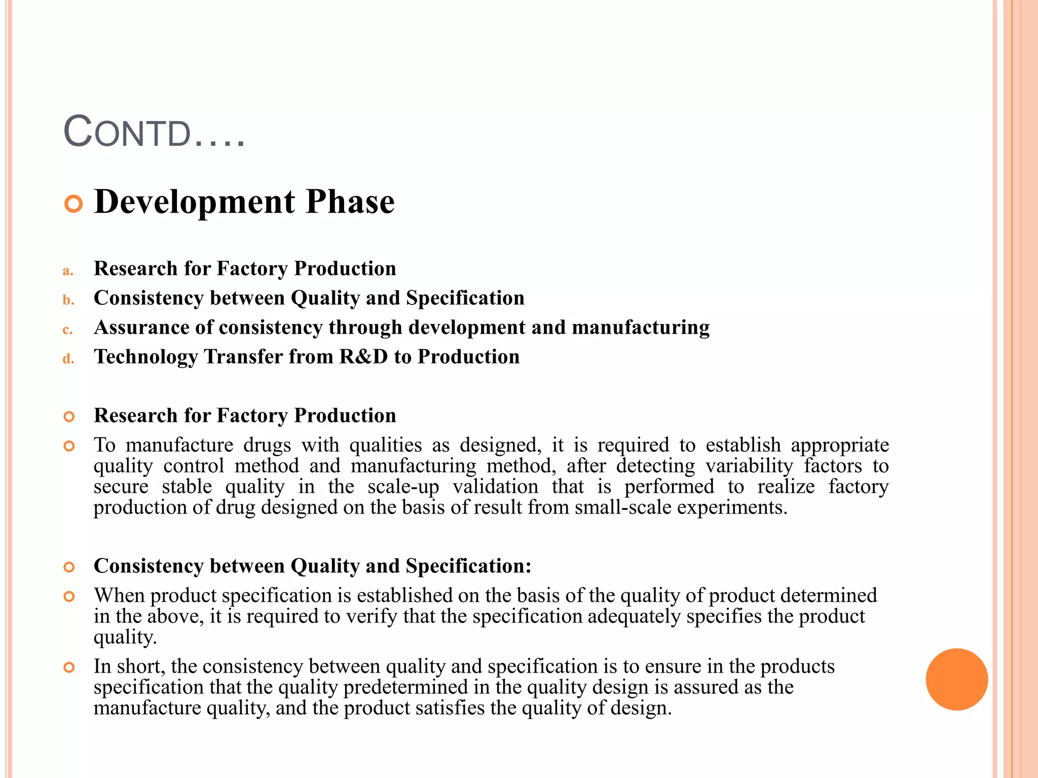 CONTD….
 Development Phase
a. Research for Factory Production
b. Consistency between Quality and Specification
c. Assurance of consistency through development and manufacturing
d. Technology Transfer from R&D to Production
 Research for Factory Production
 To manufacture drugs with qualities as designed, it is required to establish appropriate
quality control method and manufacturing method, after detecting variability factors to
secure stable quality in the scale-up validation that is performed to realize factory
production of drug designed on the basis of result from small-scale experiments.
 Consistency between Quality and Specification:
 When product specification is established on the basis of the quality of product determined
in the above, it is required to verify that the specification adequately specifies the product
quality.
 In short, the consistency between quality and specification is to ensure in the products
specification that the quality predetermined in the quality design is assured as the
manufacture quality, and the product satisfies the quality of design.
 