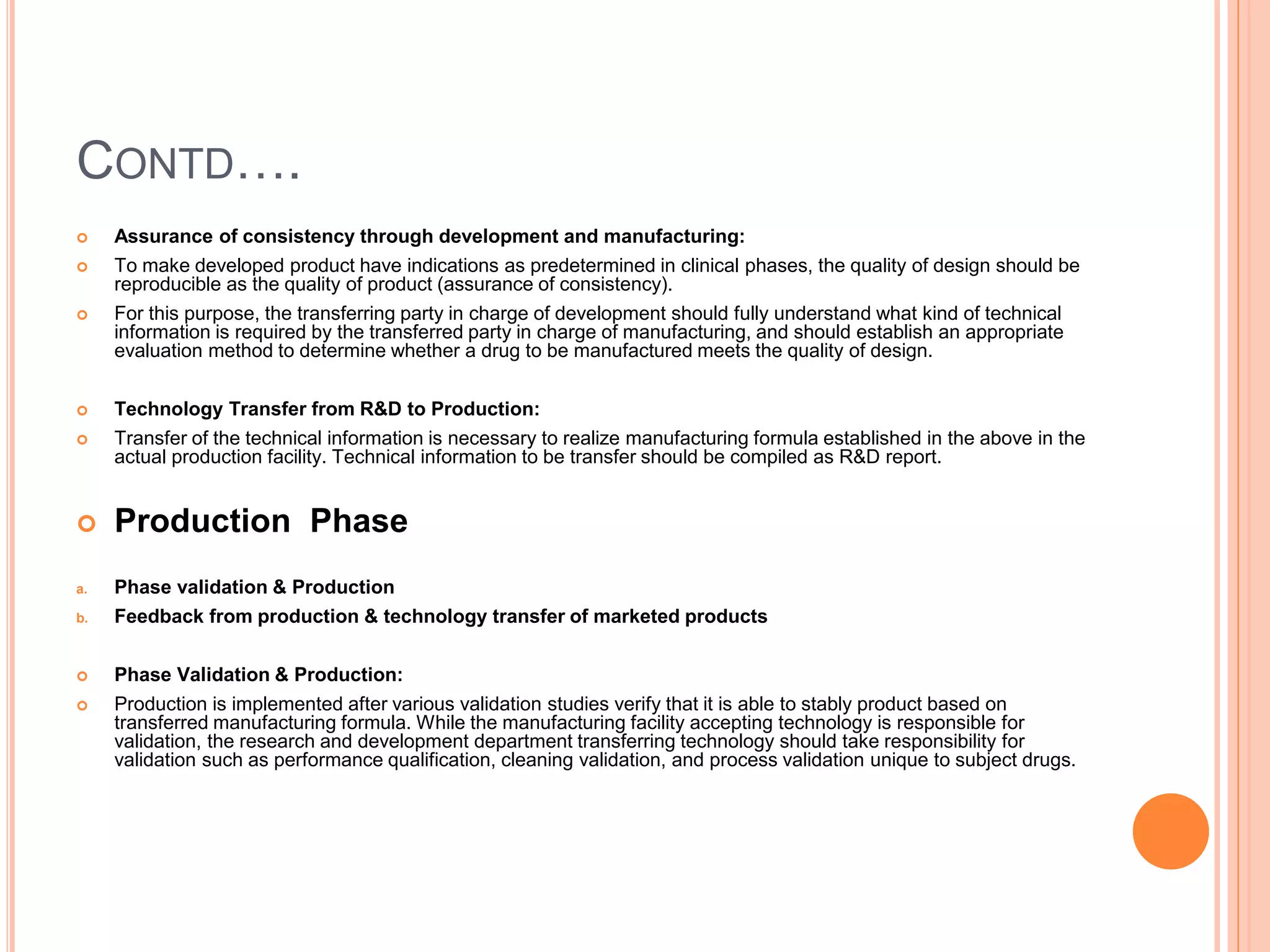 CONTD….
 Assurance of consistency through development and manufacturing:
 To make developed product have indications as predetermined in clinical phases, the quality of design should be
reproducible as the quality of product (assurance of consistency).
 For this purpose, the transferring party in charge of development should fully understand what kind of technical
information is required by the transferred party in charge of manufacturing, and should establish an appropriate
evaluation method to determine whether a drug to be manufactured meets the quality of design.
 Technology Transfer from R&D to Production:
 Transfer of the technical information is necessary to realize manufacturing formula established in the above in the
actual production facility. Technical information to be transfer should be compiled as R&D report.
 Production Phase
a. Phase validation & Production
b. Feedback from production & technology transfer of marketed products
 Phase Validation & Production:
 Production is implemented after various validation studies verify that it is able to stably product based on
transferred manufacturing formula. While the manufacturing facility accepting technology is responsible for
validation, the research and development department transferring technology should take responsibility for
validation such as performance qualification, cleaning validation, and process validation unique to subject drugs.
 