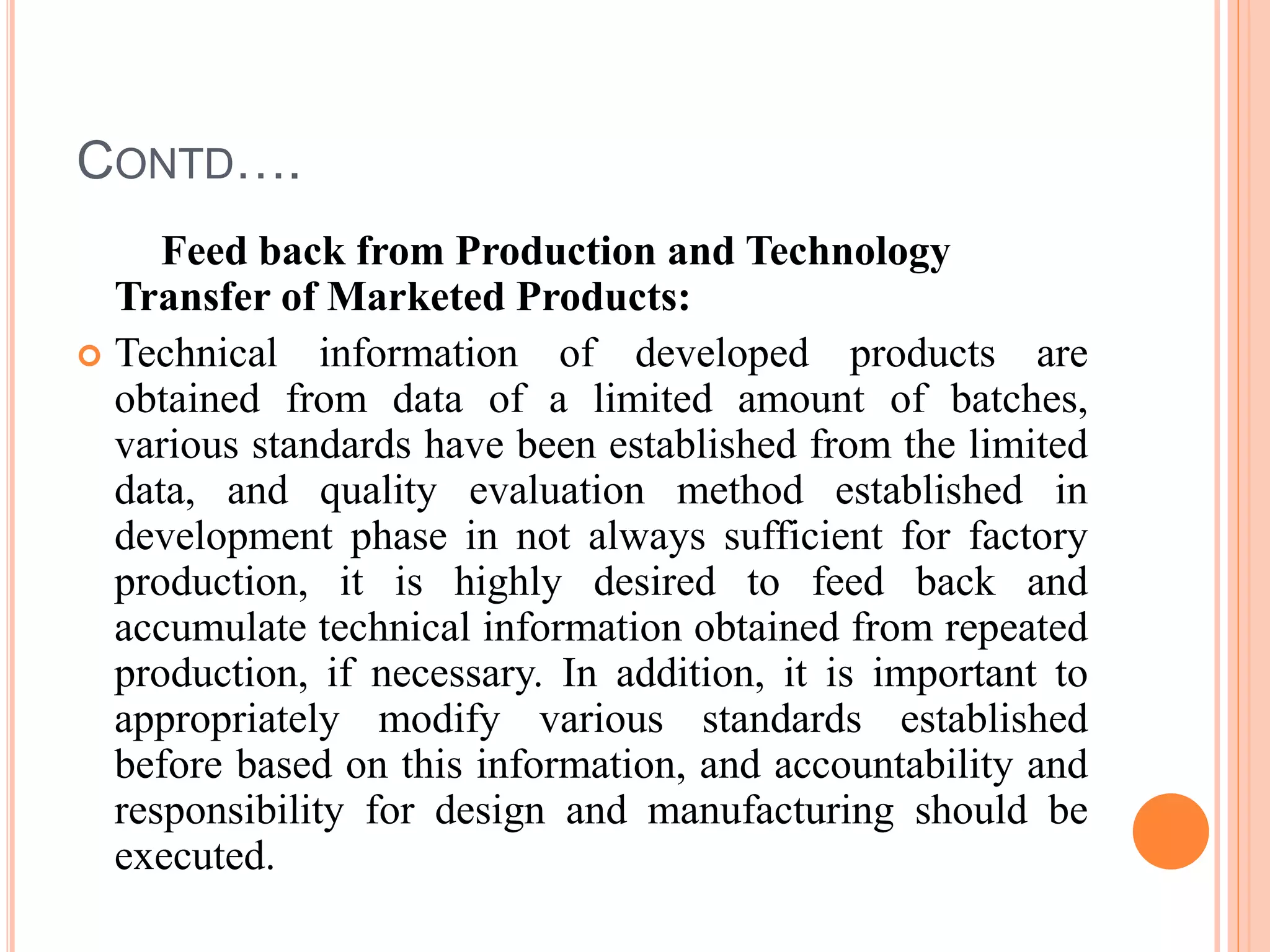 CONTD….
Feed back from Production and Technology
Transfer of Marketed Products:
 Technical information of developed products are
obtained from data of a limited amount of batches,
various standards have been established from the limited
data, and quality evaluation method established in
development phase in not always sufficient for factory
production, it is highly desired to feed back and
accumulate technical information obtained from repeated
production, if necessary. In addition, it is important to
appropriately modify various standards established
before based on this information, and accountability and
responsibility for design and manufacturing should be
executed.
 