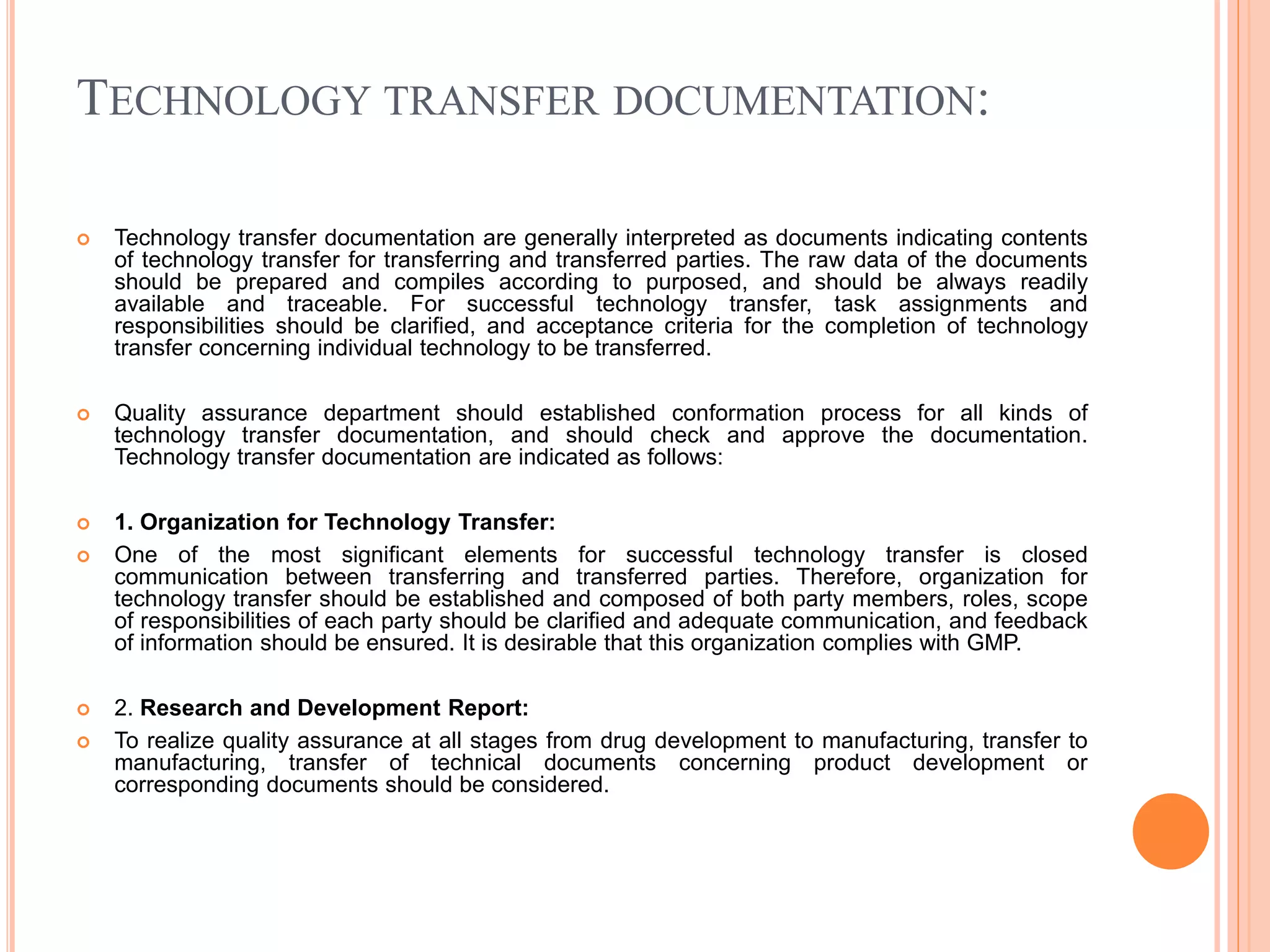 TECHNOLOGY TRANSFER DOCUMENTATION:
 Technology transfer documentation are generally interpreted as documents indicating contents
of technology transfer for transferring and transferred parties. The raw data of the documents
should be prepared and compiles according to purposed, and should be always readily
available and traceable. For successful technology transfer, task assignments and
responsibilities should be clarified, and acceptance criteria for the completion of technology
transfer concerning individual technology to be transferred.
 Quality assurance department should established conformation process for all kinds of
technology transfer documentation, and should check and approve the documentation.
Technology transfer documentation are indicated as follows:
 1. Organization for Technology Transfer:
 One of the most significant elements for successful technology transfer is closed
communication between transferring and transferred parties. Therefore, organization for
technology transfer should be established and composed of both party members, roles, scope
of responsibilities of each party should be clarified and adequate communication, and feedback
of information should be ensured. It is desirable that this organization complies with GMP.
 2. Research and Development Report:
 To realize quality assurance at all stages from drug development to manufacturing, transfer to
manufacturing, transfer of technical documents concerning product development or
corresponding documents should be considered.
 