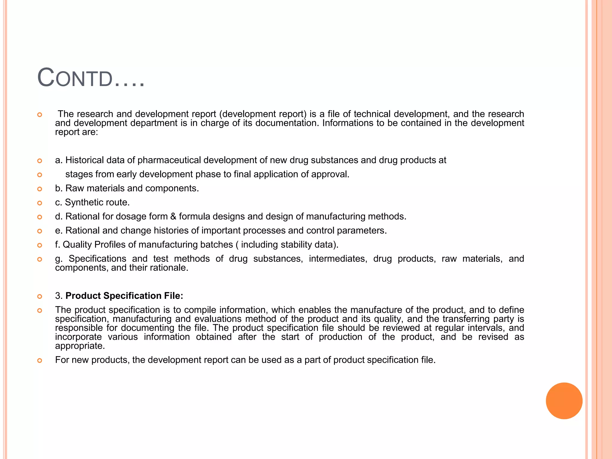 CONTD….
 The research and development report (development report) is a file of technical development, and the research
and development department is in charge of its documentation. Informations to be contained in the development
report are:
 a. Historical data of pharmaceutical development of new drug substances and drug products at
 stages from early development phase to final application of approval.
 b. Raw materials and components.
 c. Synthetic route.
 d. Rational for dosage form & formula designs and design of manufacturing methods.
 e. Rational and change histories of important processes and control parameters.
 f. Quality Profiles of manufacturing batches ( including stability data).
 g. Specifications and test methods of drug substances, intermediates, drug products, raw materials, and
components, and their rationale.
 3. Product Specification File:
 The product specification is to compile information, which enables the manufacture of the product, and to define
specification, manufacturing and evaluations method of the product and its quality, and the transferring party is
responsible for documenting the file. The product specification file should be reviewed at regular intervals, and
incorporate various information obtained after the start of production of the product, and be revised as
appropriate.
 For new products, the development report can be used as a part of product specification file.
 