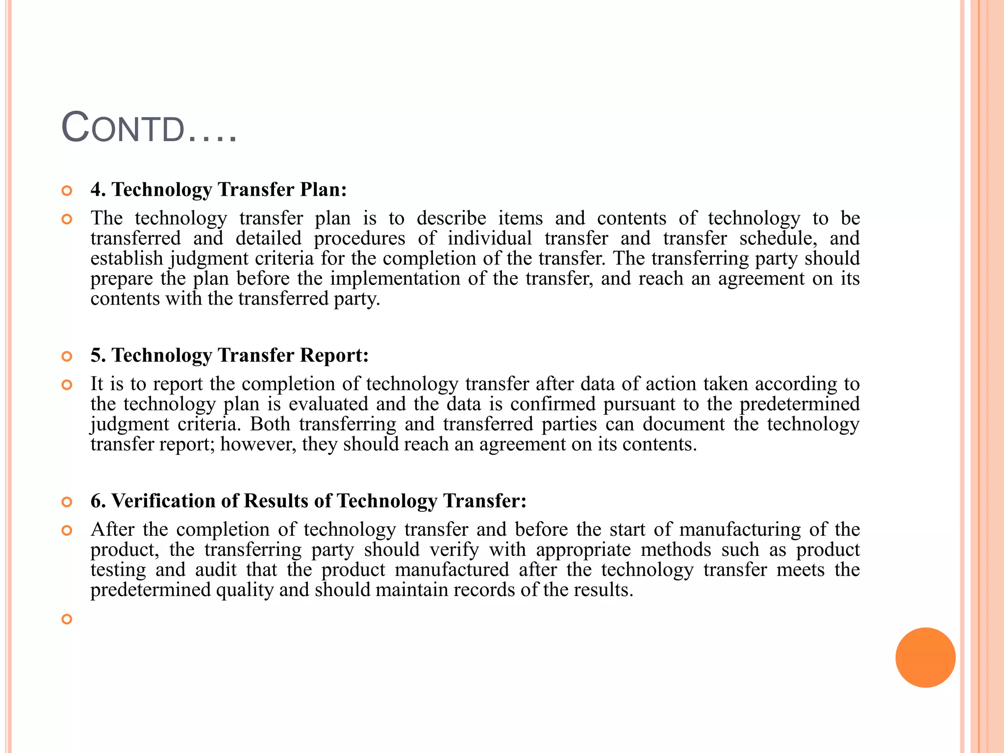 CONTD….
 4. Technology Transfer Plan:
 The technology transfer plan is to describe items and contents of technology to be
transferred and detailed procedures of individual transfer and transfer schedule, and
establish judgment criteria for the completion of the transfer. The transferring party should
prepare the plan before the implementation of the transfer, and reach an agreement on its
contents with the transferred party.
 5. Technology Transfer Report:
 It is to report the completion of technology transfer after data of action taken according to
the technology plan is evaluated and the data is confirmed pursuant to the predetermined
judgment criteria. Both transferring and transferred parties can document the technology
transfer report; however, they should reach an agreement on its contents.
 6. Verification of Results of Technology Transfer:
 After the completion of technology transfer and before the start of manufacturing of the
product, the transferring party should verify with appropriate methods such as product
testing and audit that the product manufactured after the technology transfer meets the
predetermined quality and should maintain records of the results.

 