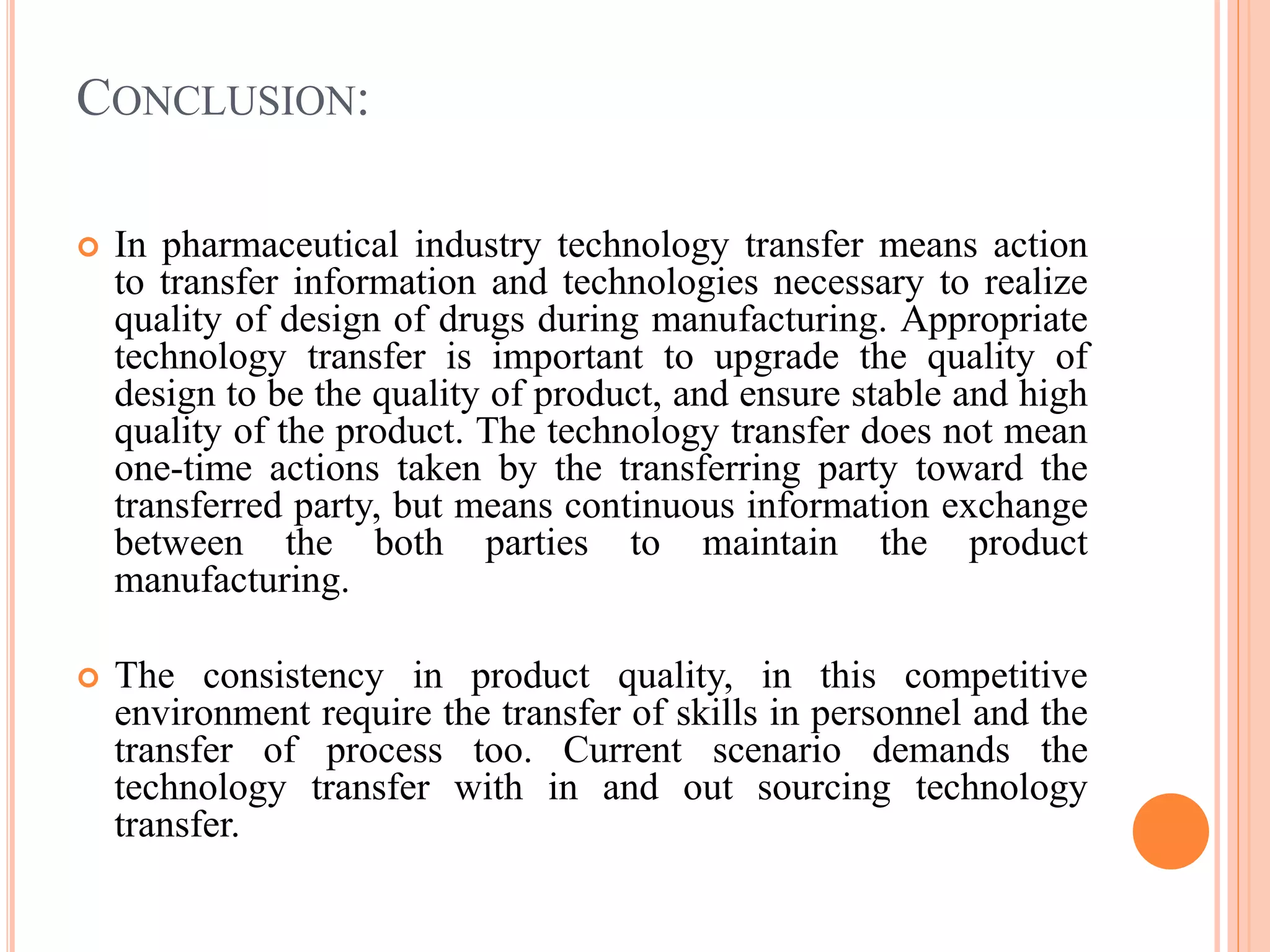 CONCLUSION:
 In pharmaceutical industry technology transfer means action
to transfer information and technologies necessary to realize
quality of design of drugs during manufacturing. Appropriate
technology transfer is important to upgrade the quality of
design to be the quality of product, and ensure stable and high
quality of the product. The technology transfer does not mean
one-time actions taken by the transferring party toward the
transferred party, but means continuous information exchange
between the both parties to maintain the product
manufacturing.
 The consistency in product quality, in this competitive
environment require the transfer of skills in personnel and the
transfer of process too. Current scenario demands the
technology transfer with in and out sourcing technology
transfer.
 