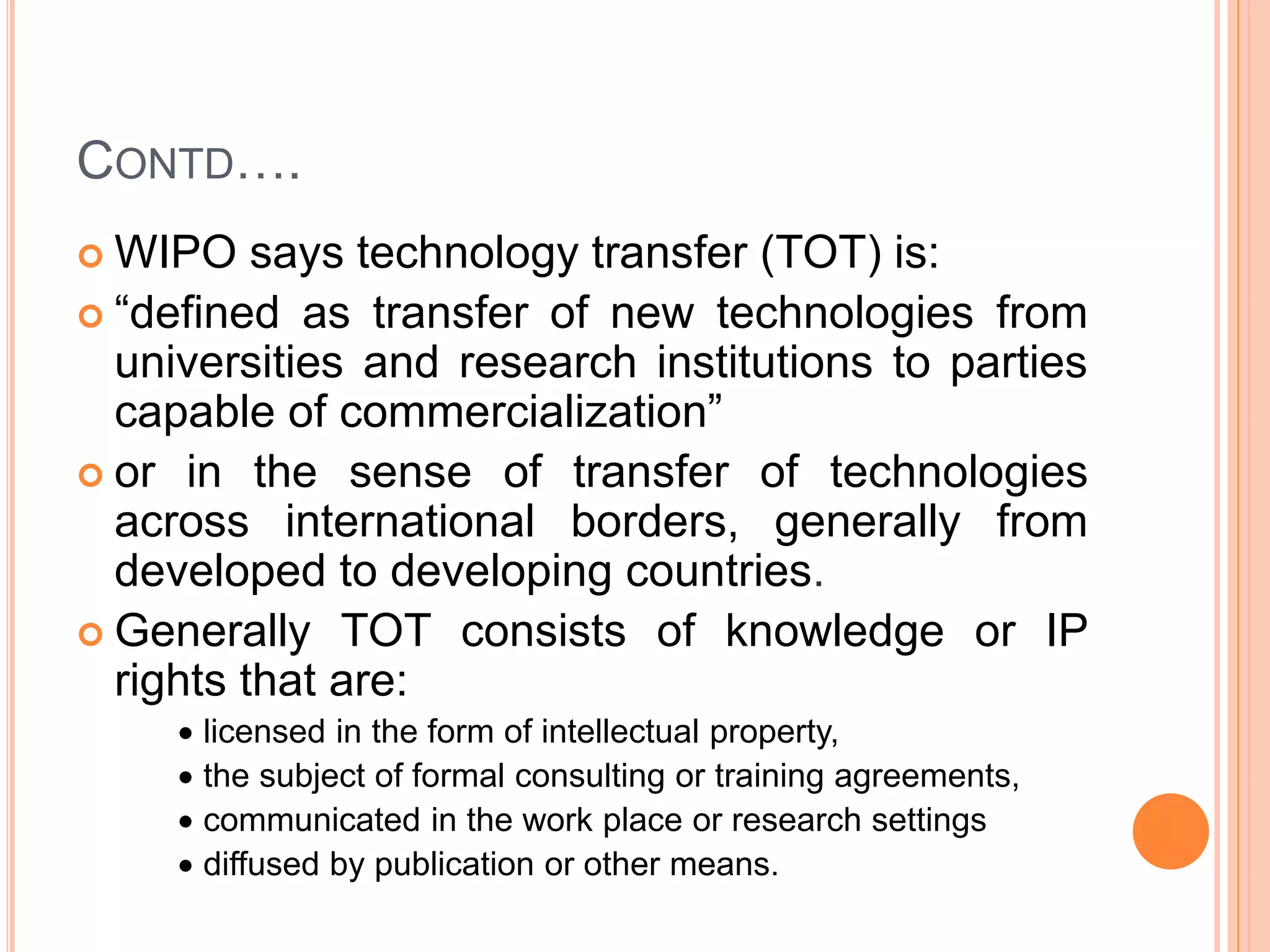 CONTD….
 WIPO says technology transfer (TOT) is:
 “defined as transfer of new technologies from
universities and research institutions to parties
capable of commercialization”
 or in the sense of transfer of technologies
across international borders, generally from
developed to developing countries.
 Generally TOT consists of knowledge or IP
rights that are:
 licensed in the form of intellectual property,
 the subject of formal consulting or training agreements,
 communicated in the work place or research settings
 diffused by publication or other means.
 