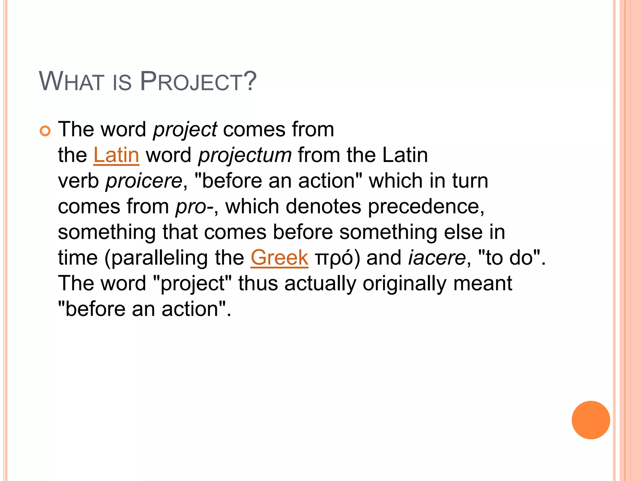 WHAT IS PROJECT?
 The word project comes from
the Latin word projectum from the Latin
verb proicere, "before an action" which in turn
comes from pro-, which denotes precedence,
something that comes before something else in
time (paralleling the Greek πρό) and iacere, "to do".
The word "project" thus actually originally meant
"before an action".
 