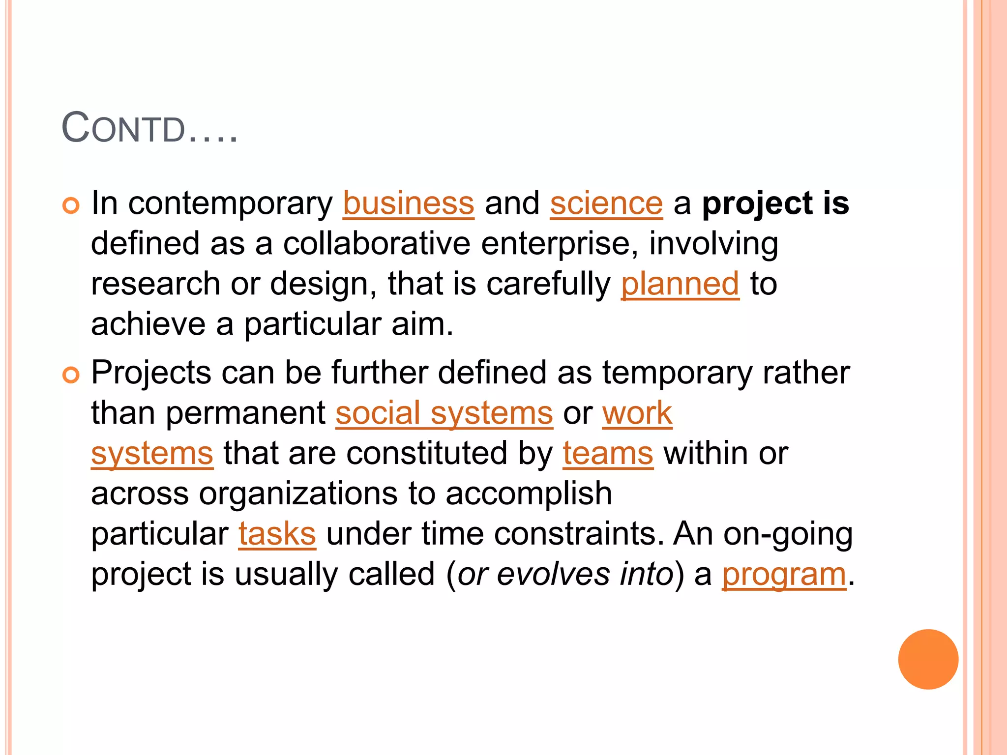 CONTD….
 In contemporary business and science a project is
defined as a collaborative enterprise, involving
research or design, that is carefully planned to
achieve a particular aim.
 Projects can be further defined as temporary rather
than permanent social systems or work
systems that are constituted by teams within or
across organizations to accomplish
particular tasks under time constraints. An on-going
project is usually called (or evolves into) a program.
 