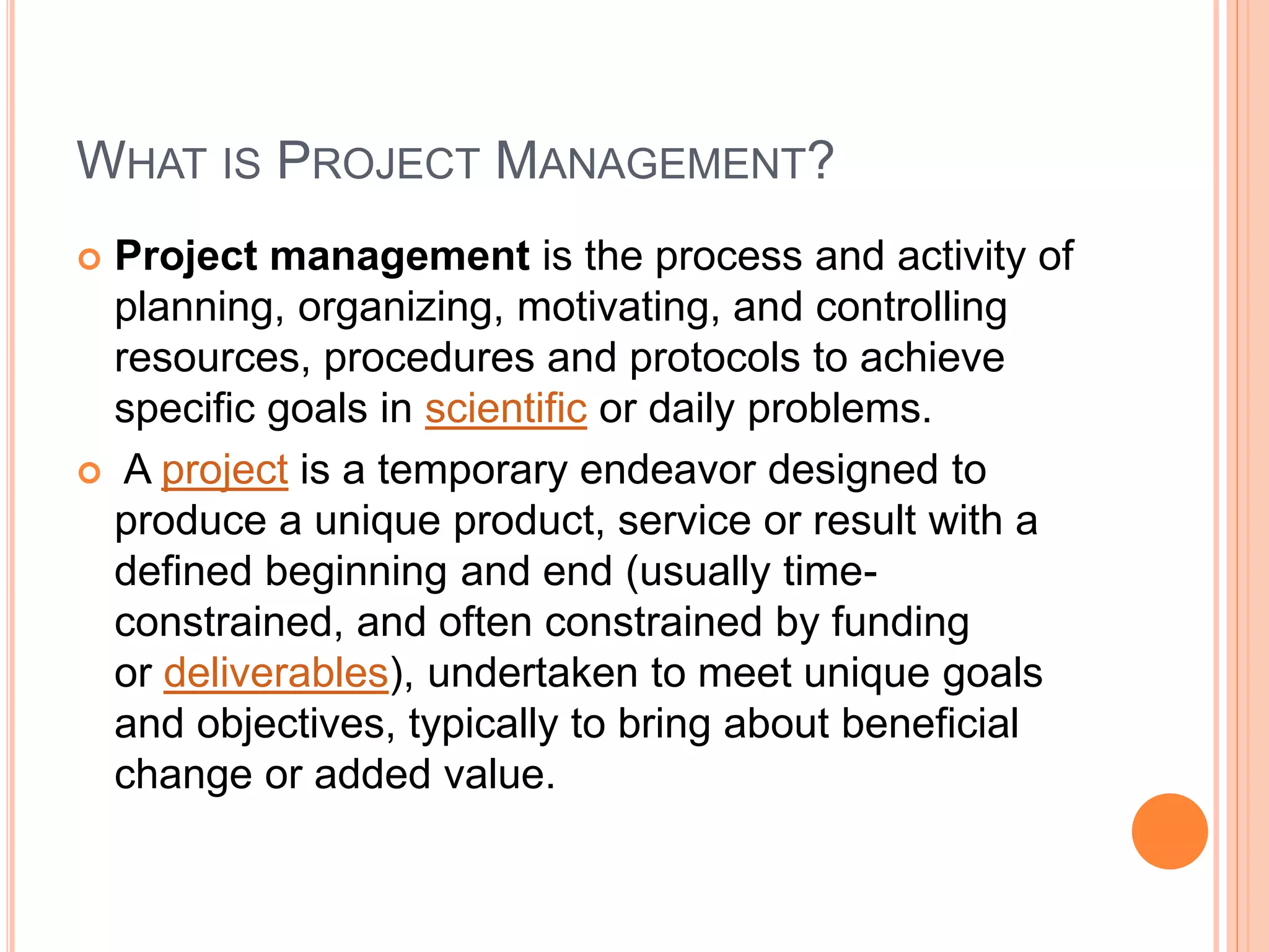 WHAT IS PROJECT MANAGEMENT?
 Project management is the process and activity of
planning, organizing, motivating, and controlling
resources, procedures and protocols to achieve
specific goals in scientific or daily problems.
 A project is a temporary endeavor designed to
produce a unique product, service or result with a
defined beginning and end (usually time-
constrained, and often constrained by funding
or deliverables), undertaken to meet unique goals
and objectives, typically to bring about beneficial
change or added value.
 