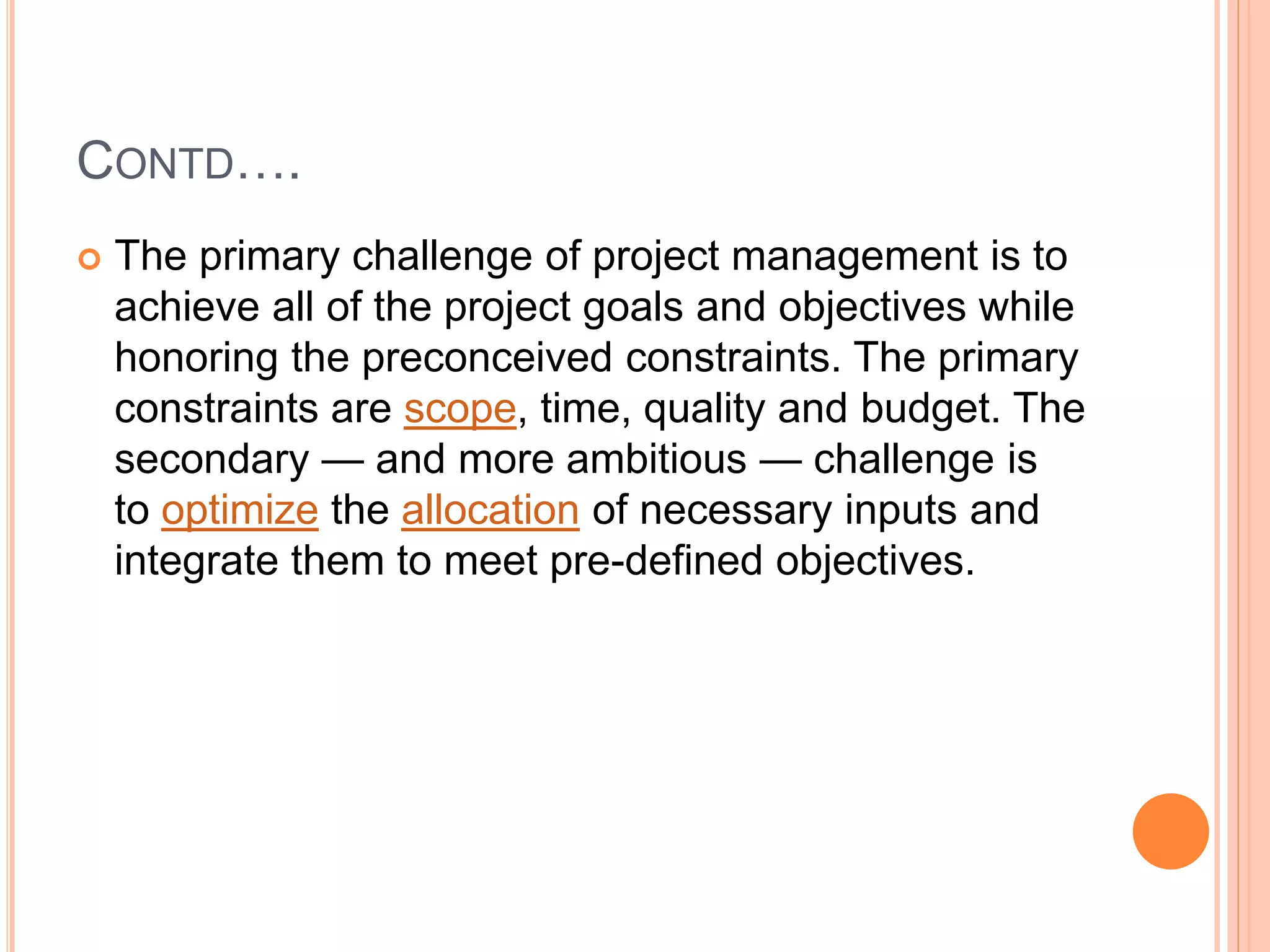 CONTD….
 The primary challenge of project management is to
achieve all of the project goals and objectives while
honoring the preconceived constraints. The primary
constraints are scope, time, quality and budget. The
secondary — and more ambitious — challenge is
to optimize the allocation of necessary inputs and
integrate them to meet pre-defined objectives.
 