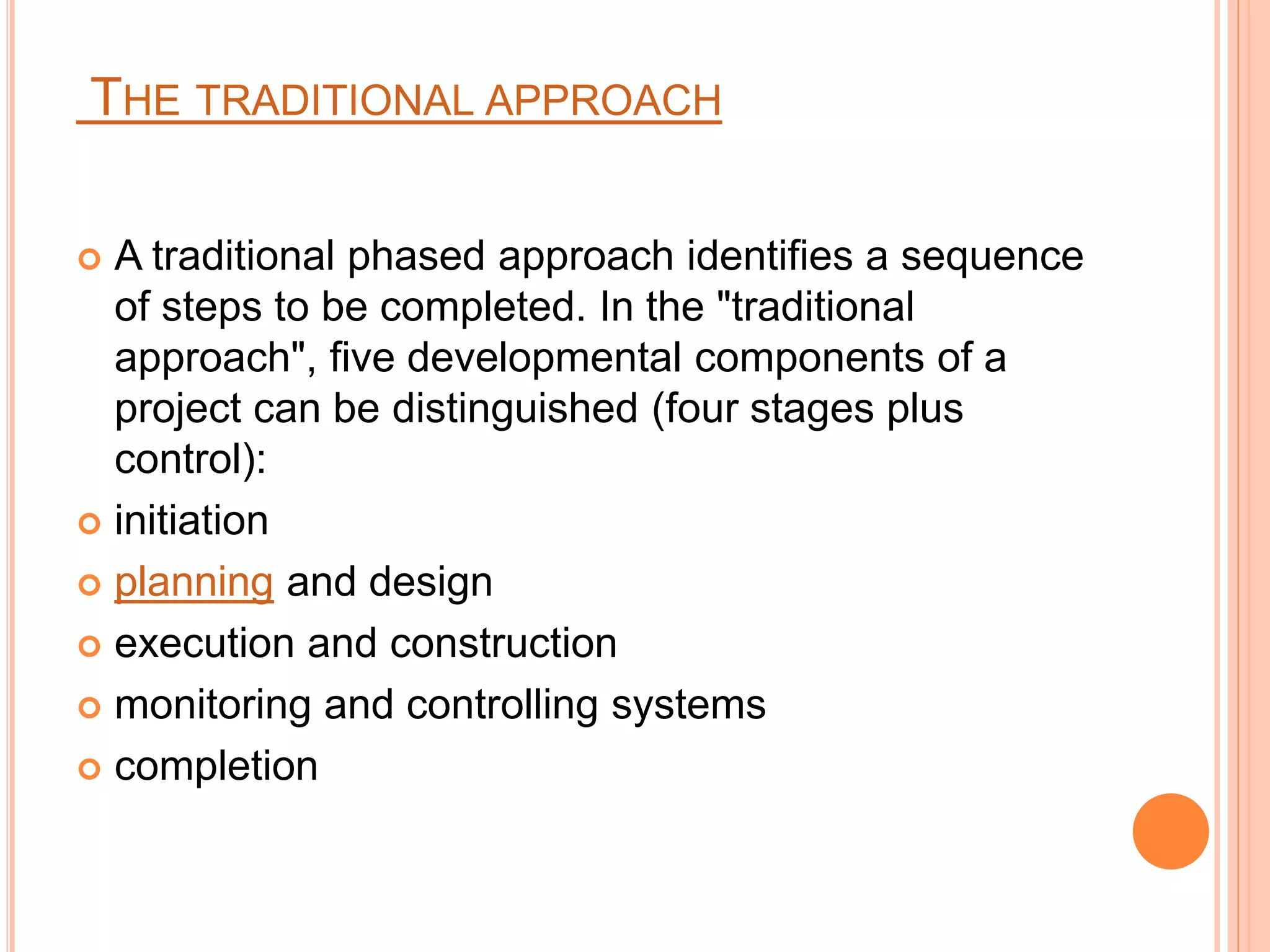 THE TRADITIONAL APPROACH
 A traditional phased approach identifies a sequence
of steps to be completed. In the "traditional
approach", five developmental components of a
project can be distinguished (four stages plus
control):
 initiation
 planning and design
 execution and construction
 monitoring and controlling systems
 completion
 