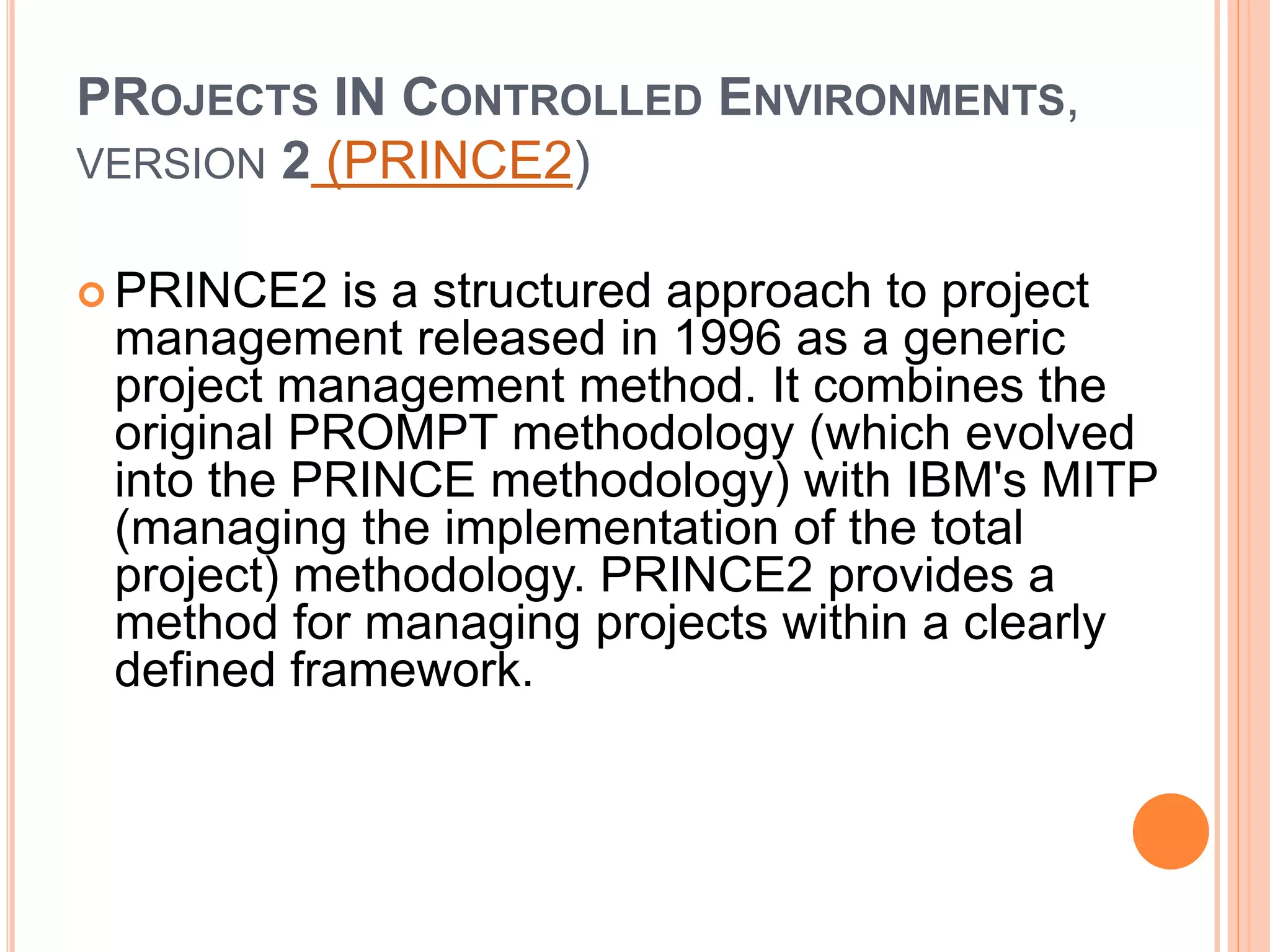 PROJECTS IN CONTROLLED ENVIRONMENTS,
VERSION 2 (PRINCE2)
 PRINCE2 is a structured approach to project
management released in 1996 as a generic
project management method. It combines the
original PROMPT methodology (which evolved
into the PRINCE methodology) with IBM's MITP
(managing the implementation of the total
project) methodology. PRINCE2 provides a
method for managing projects within a clearly
defined framework.
 