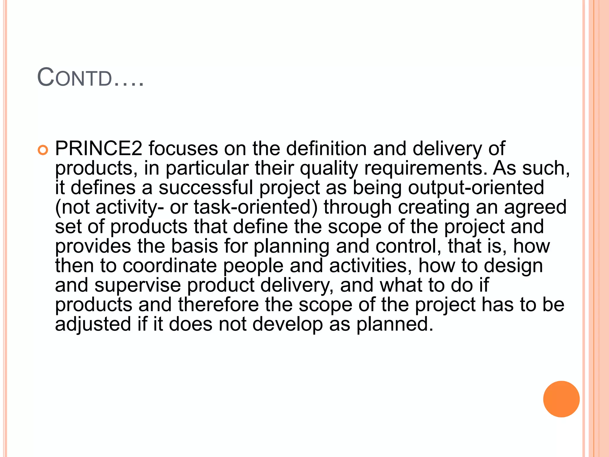 CONTD….
 PRINCE2 focuses on the definition and delivery of
products, in particular their quality requirements. As such,
it defines a successful project as being output-oriented
(not activity- or task-oriented) through creating an agreed
set of products that define the scope of the project and
provides the basis for planning and control, that is, how
then to coordinate people and activities, how to design
and supervise product delivery, and what to do if
products and therefore the scope of the project has to be
adjusted if it does not develop as planned.
 