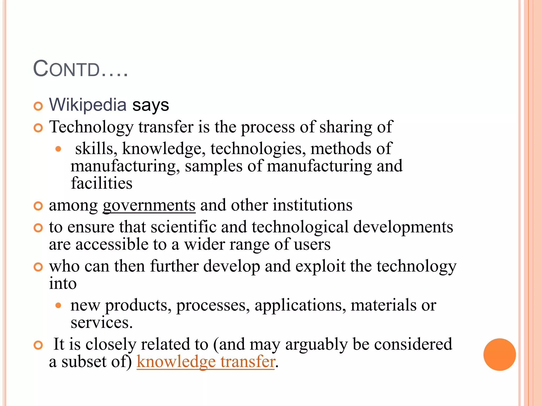 CONTD….
 Wikipedia says
 Technology transfer is the process of sharing of
 skills, knowledge, technologies, methods of
manufacturing, samples of manufacturing and
facilities
 among governments and other institutions
 to ensure that scientific and technological developments
are accessible to a wider range of users
 who can then further develop and exploit the technology
into
 new products, processes, applications, materials or
services.
 It is closely related to (and may arguably be considered
a subset of) knowledge transfer.
 