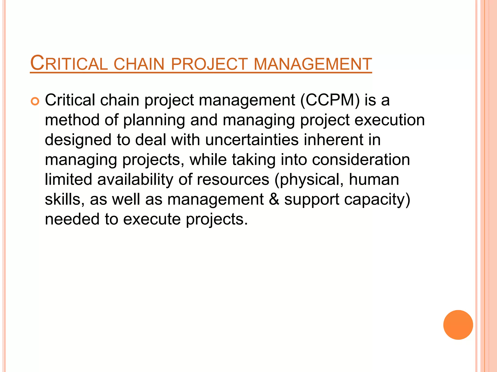 CRITICAL CHAIN PROJECT MANAGEMENT
 Critical chain project management (CCPM) is a
method of planning and managing project execution
designed to deal with uncertainties inherent in
managing projects, while taking into consideration
limited availability of resources (physical, human
skills, as well as management & support capacity)
needed to execute projects.
 