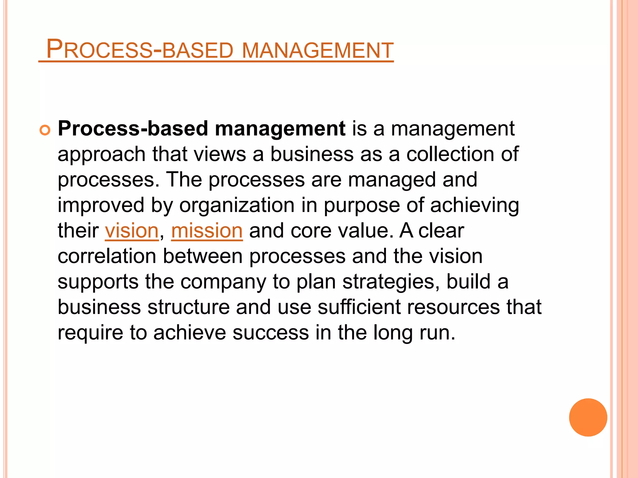 PROCESS-BASED MANAGEMENT
 Process-based management is a management
approach that views a business as a collection of
processes. The processes are managed and
improved by organization in purpose of achieving
their vision, mission and core value. A clear
correlation between processes and the vision
supports the company to plan strategies, build a
business structure and use sufficient resources that
require to achieve success in the long run.
 