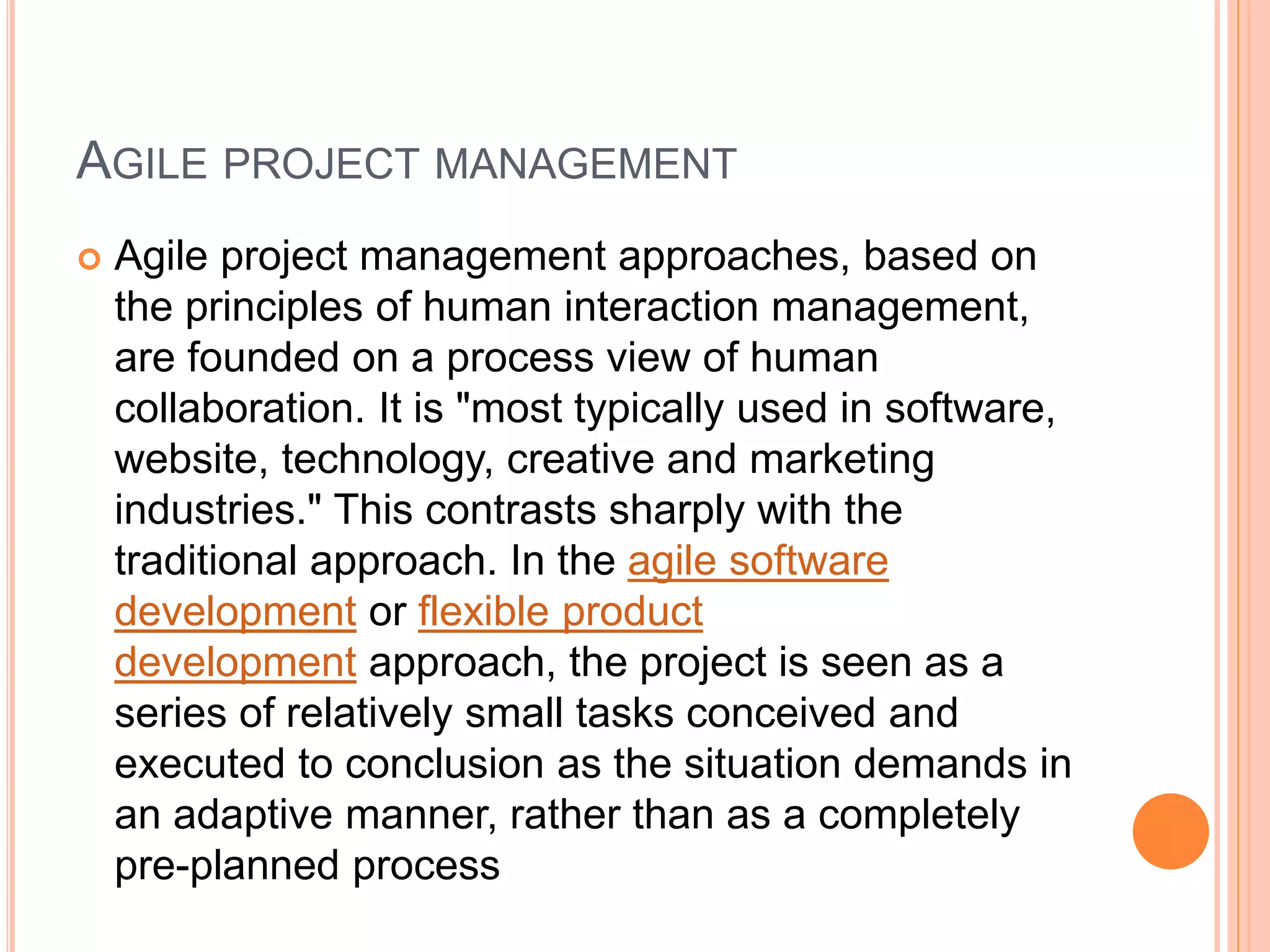 AGILE PROJECT MANAGEMENT
 Agile project management approaches, based on
the principles of human interaction management,
are founded on a process view of human
collaboration. It is "most typically used in software,
website, technology, creative and marketing
industries." This contrasts sharply with the
traditional approach. In the agile software
development or flexible product
development approach, the project is seen as a
series of relatively small tasks conceived and
executed to conclusion as the situation demands in
an adaptive manner, rather than as a completely
pre-planned process
 