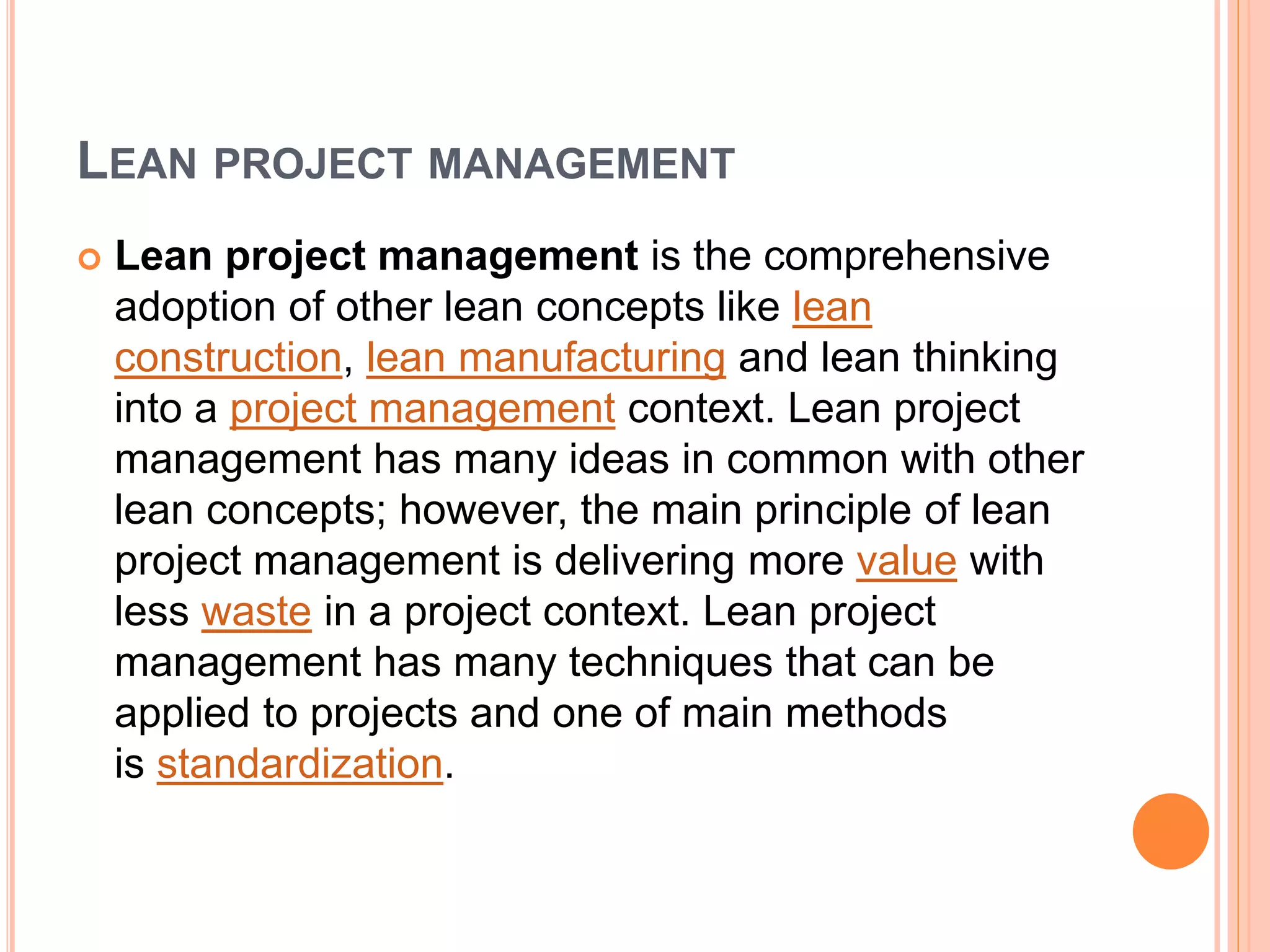 LEAN PROJECT MANAGEMENT
 Lean project management is the comprehensive
adoption of other lean concepts like lean
construction, lean manufacturing and lean thinking
into a project management context. Lean project
management has many ideas in common with other
lean concepts; however, the main principle of lean
project management is delivering more value with
less waste in a project context. Lean project
management has many techniques that can be
applied to projects and one of main methods
is standardization.
 