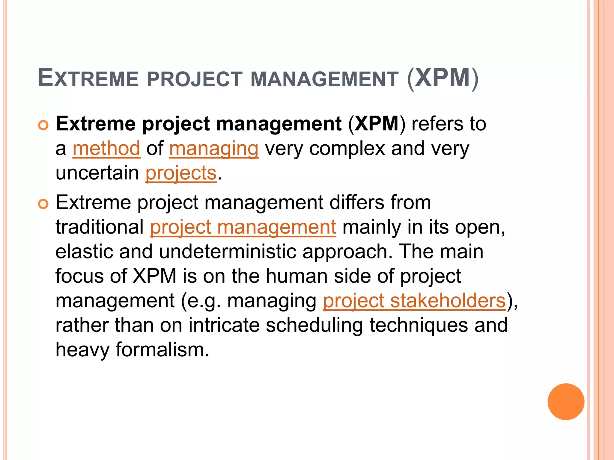 EXTREME PROJECT MANAGEMENT (XPM)
 Extreme project management (XPM) refers to
a method of managing very complex and very
uncertain projects.
 Extreme project management differs from
traditional project management mainly in its open,
elastic and undeterministic approach. The main
focus of XPM is on the human side of project
management (e.g. managing project stakeholders),
rather than on intricate scheduling techniques and
heavy formalism.
 