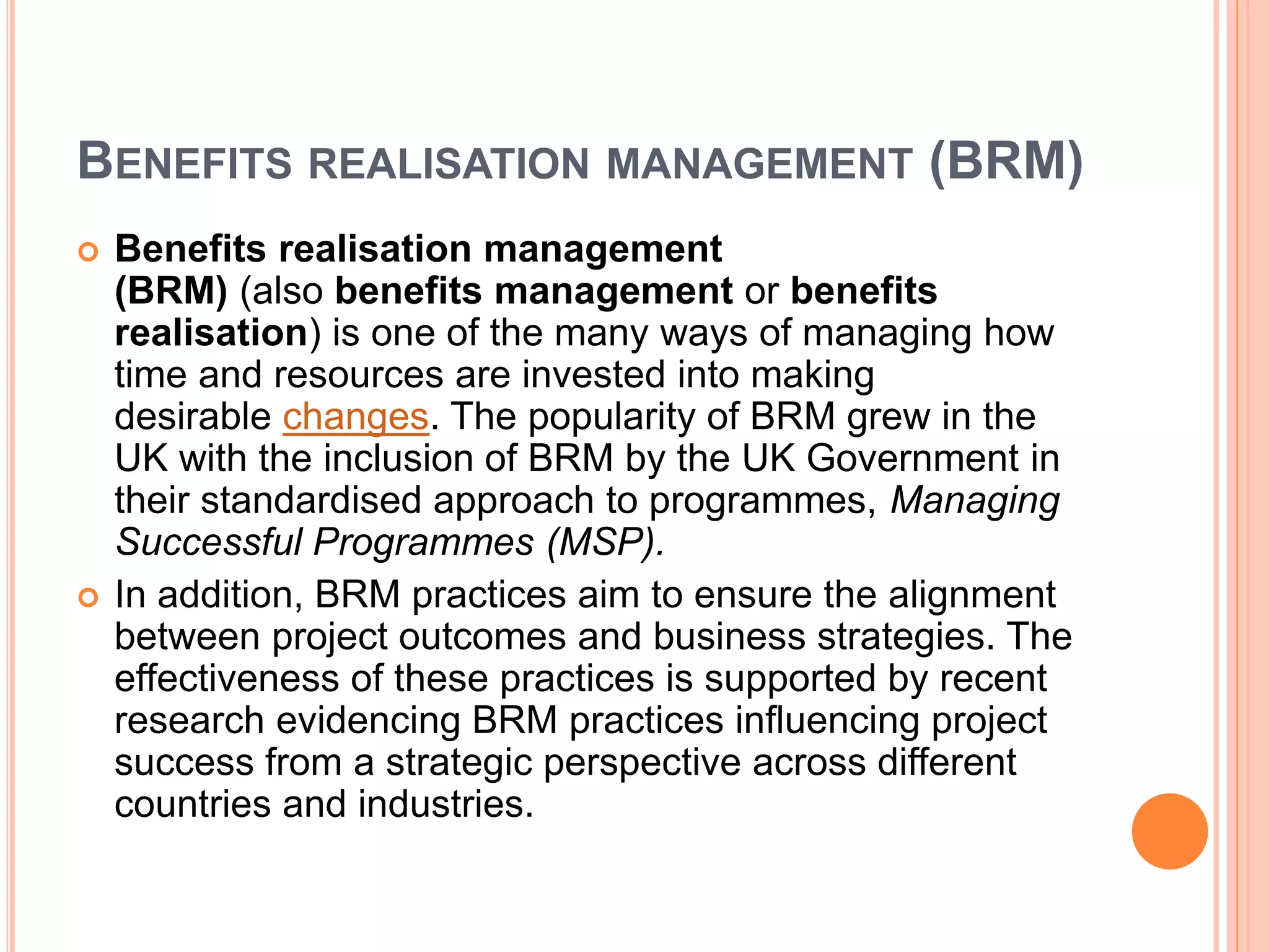 BENEFITS REALISATION MANAGEMENT (BRM)
 Benefits realisation management
(BRM) (also benefits management or benefits
realisation) is one of the many ways of managing how
time and resources are invested into making
desirable changes. The popularity of BRM grew in the
UK with the inclusion of BRM by the UK Government in
their standardised approach to programmes, Managing
Successful Programmes (MSP).
 In addition, BRM practices aim to ensure the alignment
between project outcomes and business strategies. The
effectiveness of these practices is supported by recent
research evidencing BRM practices influencing project
success from a strategic perspective across different
countries and industries.
 