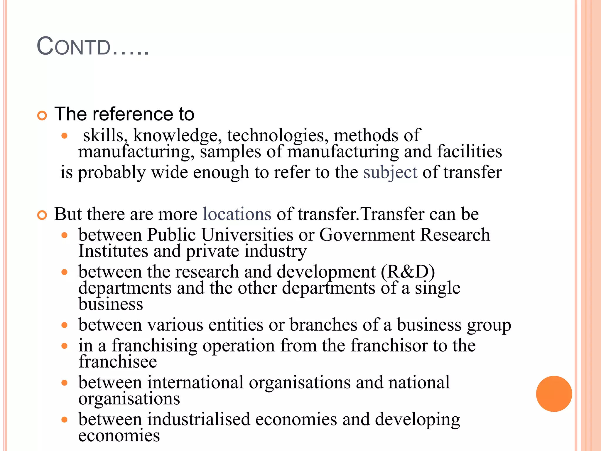 CONTD…..
 The reference to
 skills, knowledge, technologies, methods of
manufacturing, samples of manufacturing and facilities
is probably wide enough to refer to the subject of transfer
 But there are more locations of transfer.Transfer can be
 between Public Universities or Government Research
Institutes and private industry
 between the research and development (R&D)
departments and the other departments of a single
business
 between various entities or branches of a business group
 in a franchising operation from the franchisor to the
franchisee
 between international organisations and national
organisations
 between industrialised economies and developing
economies
 