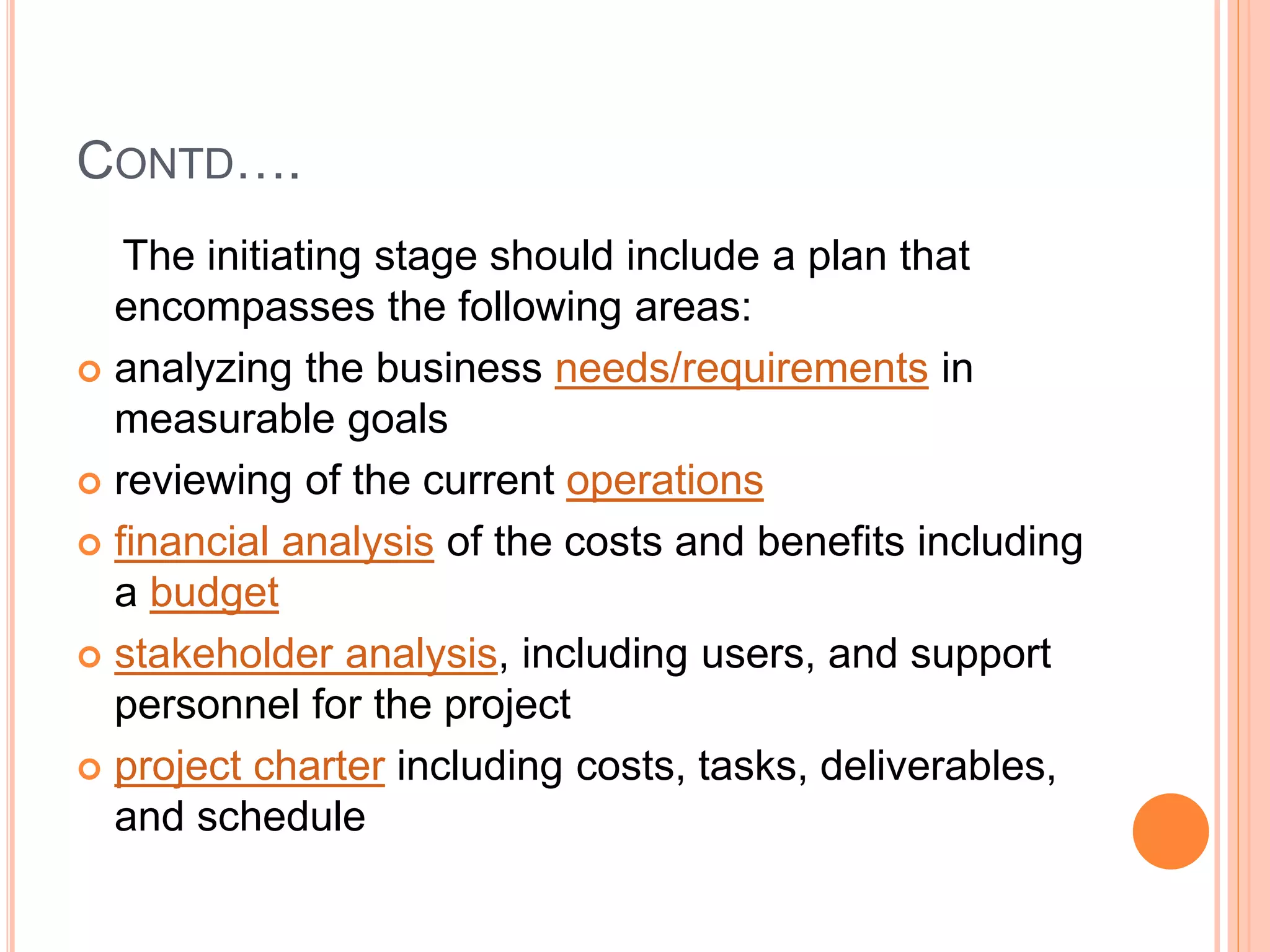 CONTD….
The initiating stage should include a plan that
encompasses the following areas:
 analyzing the business needs/requirements in
measurable goals
 reviewing of the current operations
 financial analysis of the costs and benefits including
a budget
 stakeholder analysis, including users, and support
personnel for the project
 project charter including costs, tasks, deliverables,
and schedule
 