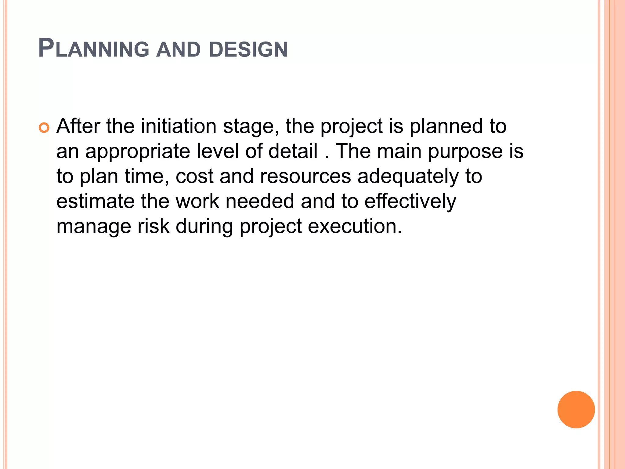 PLANNING AND DESIGN
 After the initiation stage, the project is planned to
an appropriate level of detail . The main purpose is
to plan time, cost and resources adequately to
estimate the work needed and to effectively
manage risk during project execution.
 
