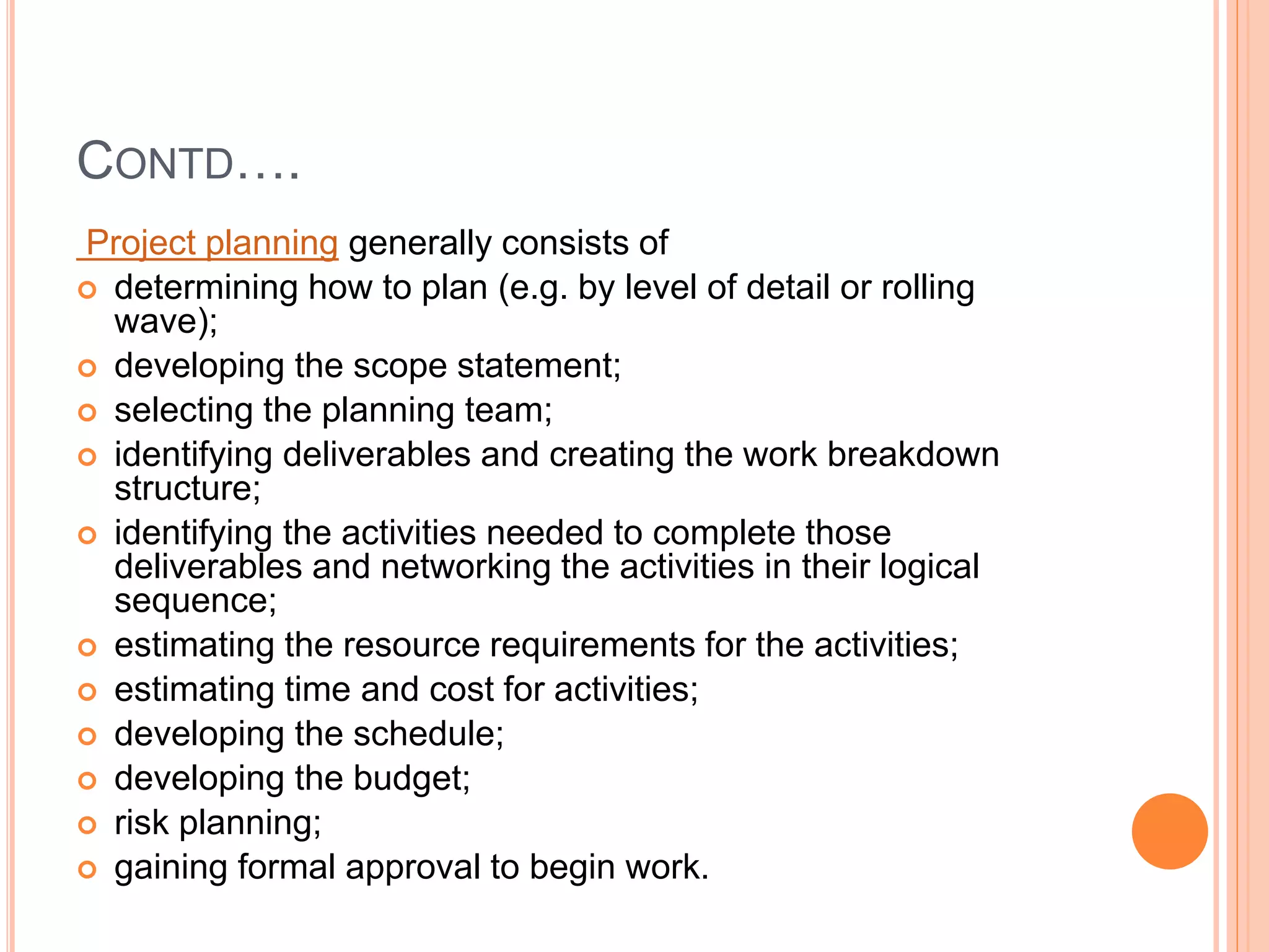 CONTD….
Project planning generally consists of
 determining how to plan (e.g. by level of detail or rolling
wave);
 developing the scope statement;
 selecting the planning team;
 identifying deliverables and creating the work breakdown
structure;
 identifying the activities needed to complete those
deliverables and networking the activities in their logical
sequence;
 estimating the resource requirements for the activities;
 estimating time and cost for activities;
 developing the schedule;
 developing the budget;
 risk planning;
 gaining formal approval to begin work.
 