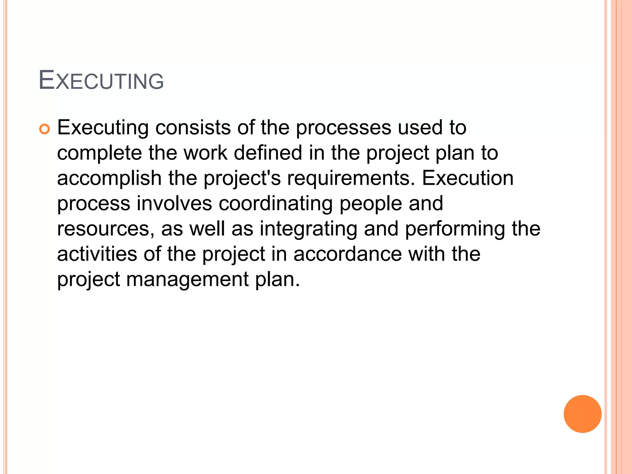EXECUTING
 Executing consists of the processes used to
complete the work defined in the project plan to
accomplish the project's requirements. Execution
process involves coordinating people and
resources, as well as integrating and performing the
activities of the project in accordance with the
project management plan.
 