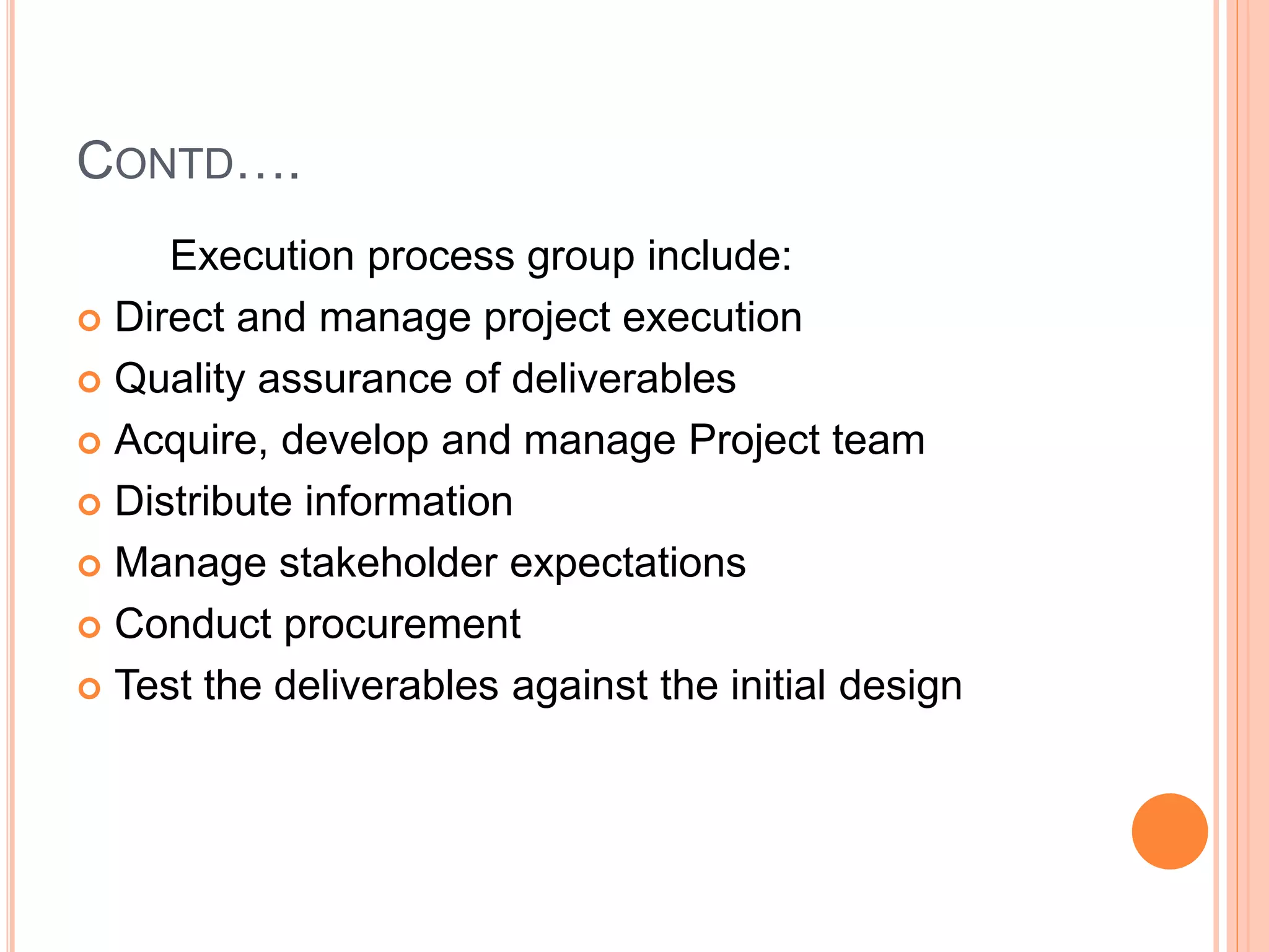 CONTD….
Execution process group include:
 Direct and manage project execution
 Quality assurance of deliverables
 Acquire, develop and manage Project team
 Distribute information
 Manage stakeholder expectations
 Conduct procurement
 Test the deliverables against the initial design
 