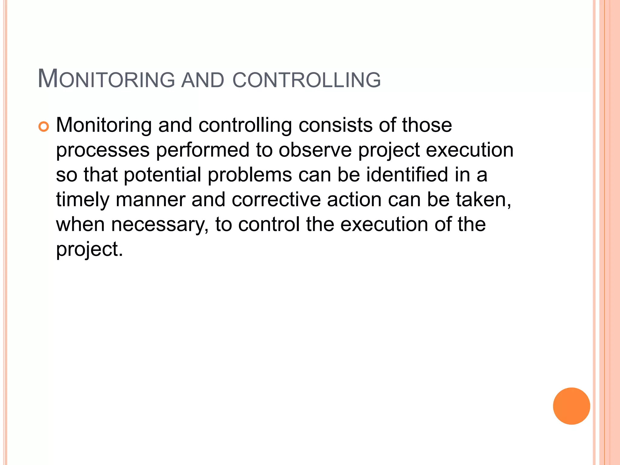 MONITORING AND CONTROLLING
 Monitoring and controlling consists of those
processes performed to observe project execution
so that potential problems can be identified in a
timely manner and corrective action can be taken,
when necessary, to control the execution of the
project.
 