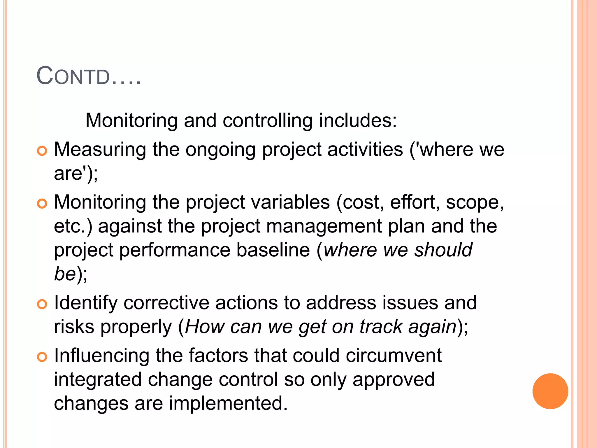 CONTD….
Monitoring and controlling includes:
 Measuring the ongoing project activities ('where we
are');
 Monitoring the project variables (cost, effort, scope,
etc.) against the project management plan and the
project performance baseline (where we should
be);
 Identify corrective actions to address issues and
risks properly (How can we get on track again);
 Influencing the factors that could circumvent
integrated change control so only approved
changes are implemented.
 