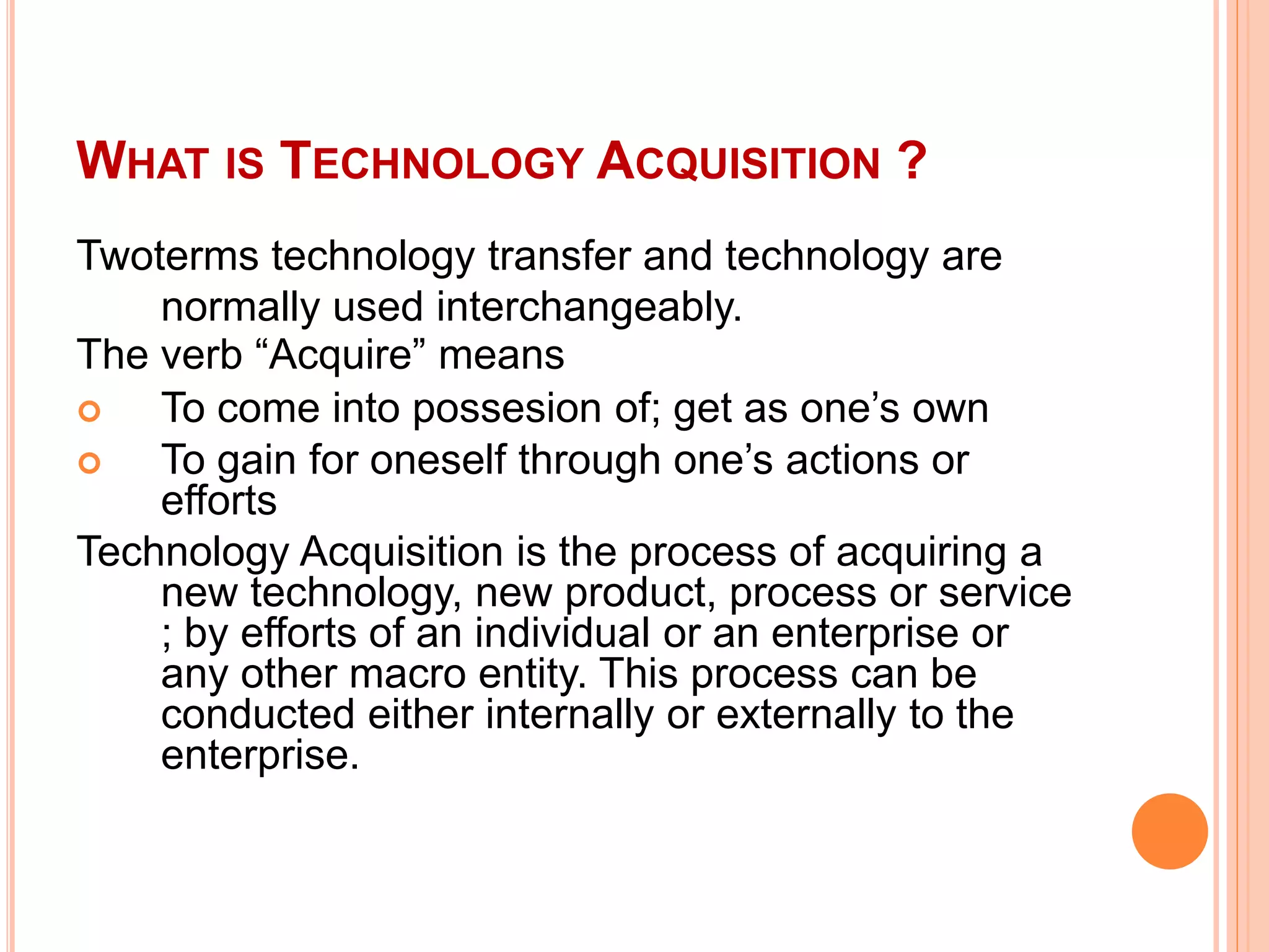 WHAT IS TECHNOLOGY ACQUISITION ?
Twoterms technology transfer and technology are
normally used interchangeably.
The verb “Acquire” means
 To come into possesion of; get as one’s own
 To gain for oneself through one’s actions or
efforts
Technology Acquisition is the process of acquiring a
new technology, new product, process or service
; by efforts of an individual or an enterprise or
any other macro entity. This process can be
conducted either internally or externally to the
enterprise.
 