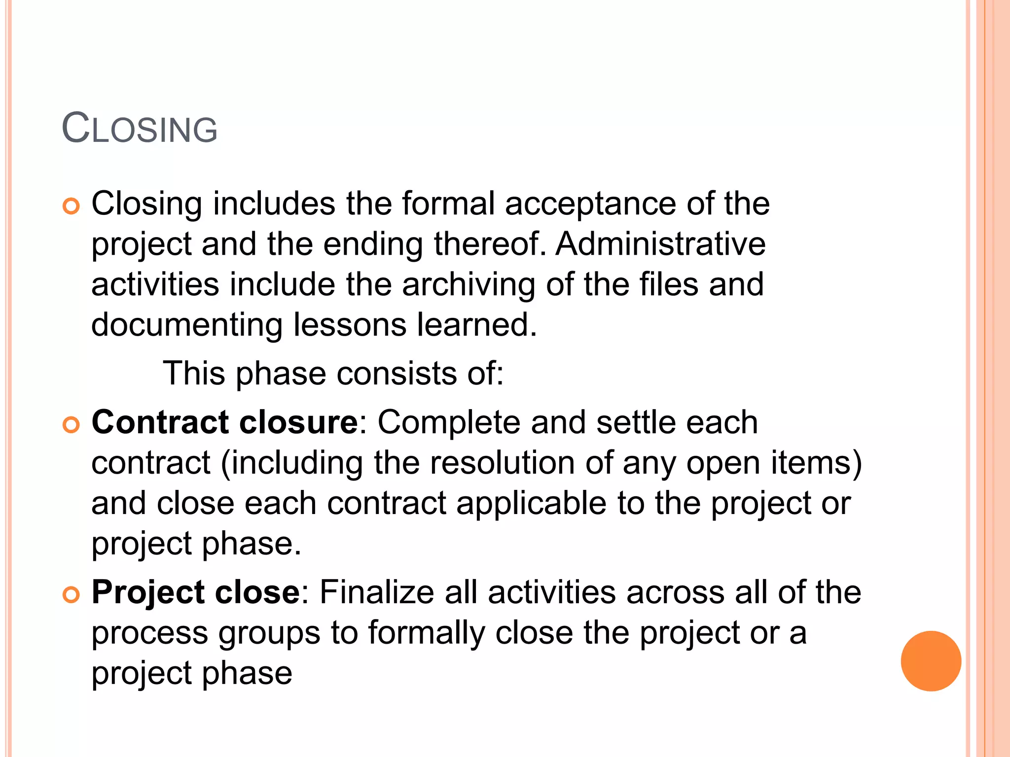 CLOSING
 Closing includes the formal acceptance of the
project and the ending thereof. Administrative
activities include the archiving of the files and
documenting lessons learned.
This phase consists of:
 Contract closure: Complete and settle each
contract (including the resolution of any open items)
and close each contract applicable to the project or
project phase.
 Project close: Finalize all activities across all of the
process groups to formally close the project or a
project phase
 