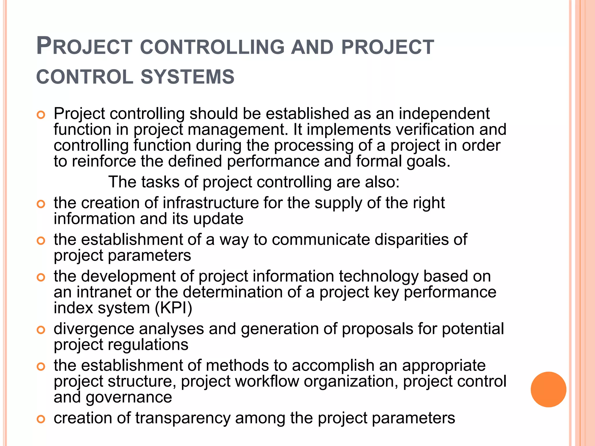 PROJECT CONTROLLING AND PROJECT
CONTROL SYSTEMS
 Project controlling should be established as an independent
function in project management. It implements verification and
controlling function during the processing of a project in order
to reinforce the defined performance and formal goals.
The tasks of project controlling are also:
 the creation of infrastructure for the supply of the right
information and its update
 the establishment of a way to communicate disparities of
project parameters
 the development of project information technology based on
an intranet or the determination of a project key performance
index system (KPI)
 divergence analyses and generation of proposals for potential
project regulations
 the establishment of methods to accomplish an appropriate
project structure, project workflow organization, project control
and governance
 creation of transparency among the project parameters
 