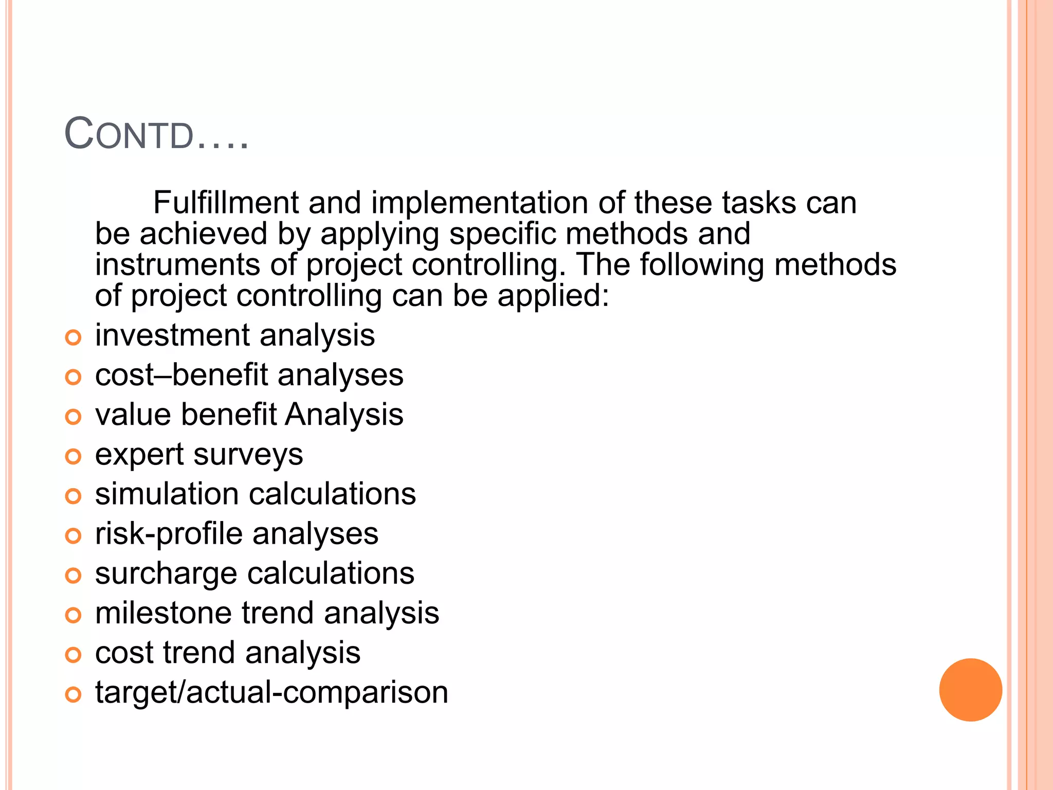 CONTD….
Fulfillment and implementation of these tasks can
be achieved by applying specific methods and
instruments of project controlling. The following methods
of project controlling can be applied:
 investment analysis
 cost–benefit analyses
 value benefit Analysis
 expert surveys
 simulation calculations
 risk-profile analyses
 surcharge calculations
 milestone trend analysis
 cost trend analysis
 target/actual-comparison
 