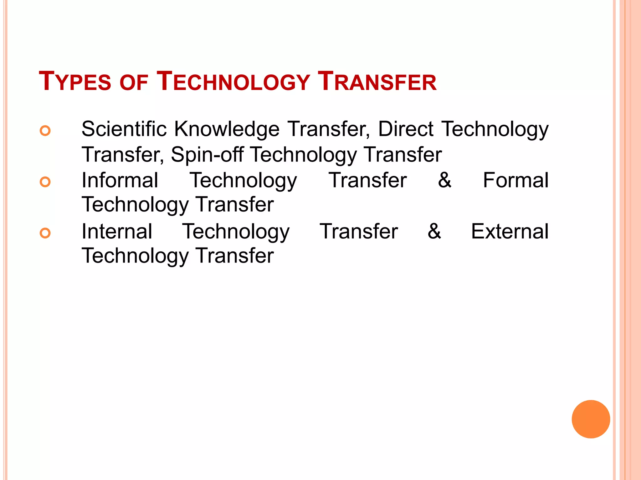 TYPES OF TECHNOLOGY TRANSFER
 Scientific Knowledge Transfer, Direct Technology
Transfer, Spin-off Technology Transfer
 Informal Technology Transfer & Formal
Technology Transfer
 Internal Technology Transfer & External
Technology Transfer
 