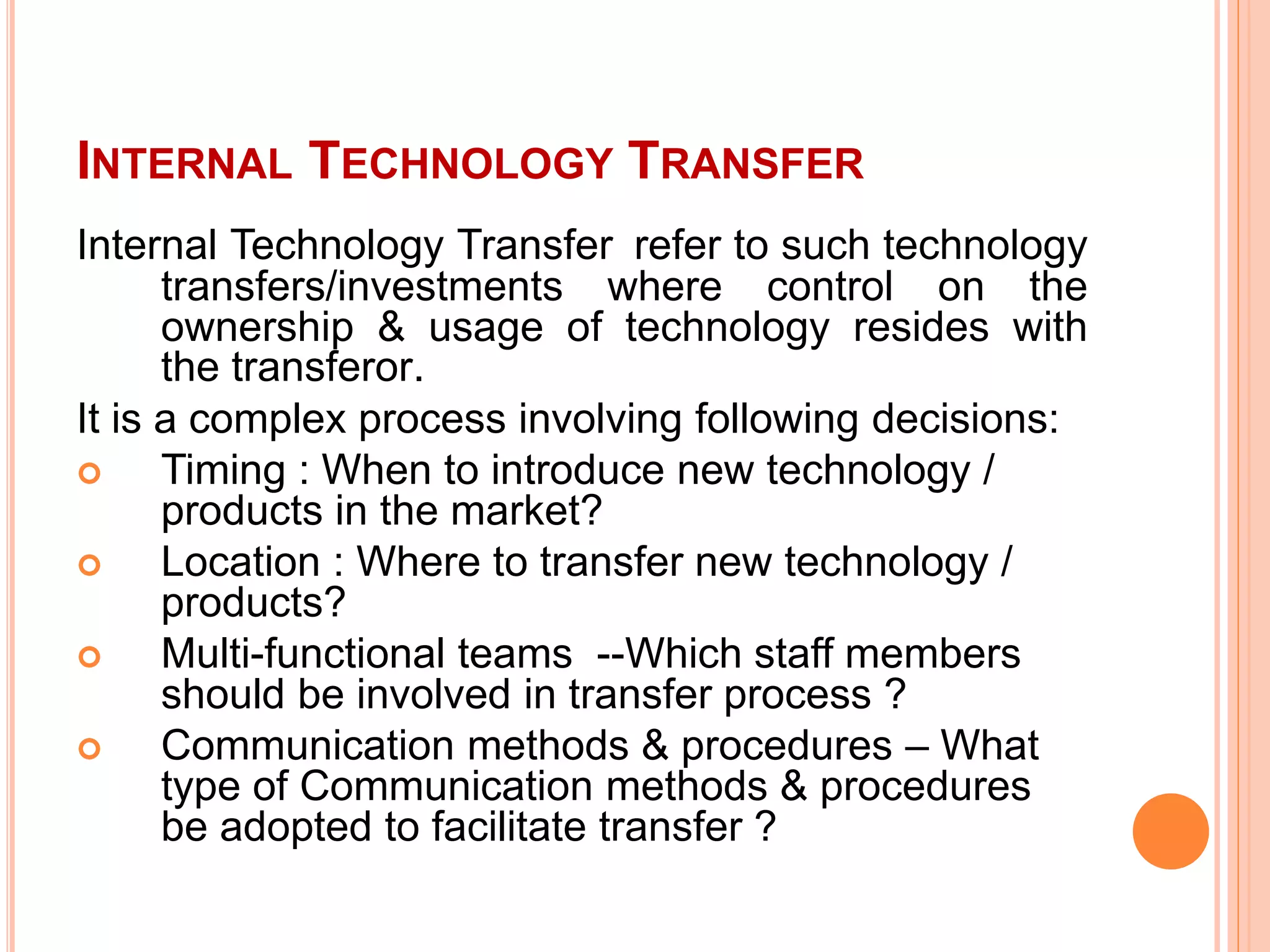 INTERNAL TECHNOLOGY TRANSFER
Internal Technology Transfer refer to such technology
transfers/investments where control on the
ownership & usage of technology resides with
the transferor.
It is a complex process involving following decisions:
 Timing : When to introduce new technology /
products in the market?
 Location : Where to transfer new technology /
products?
 Multi-functional teams --Which staff members
should be involved in transfer process ?
 Communication methods & procedures – What
type of Communication methods & procedures
be adopted to facilitate transfer ?
 