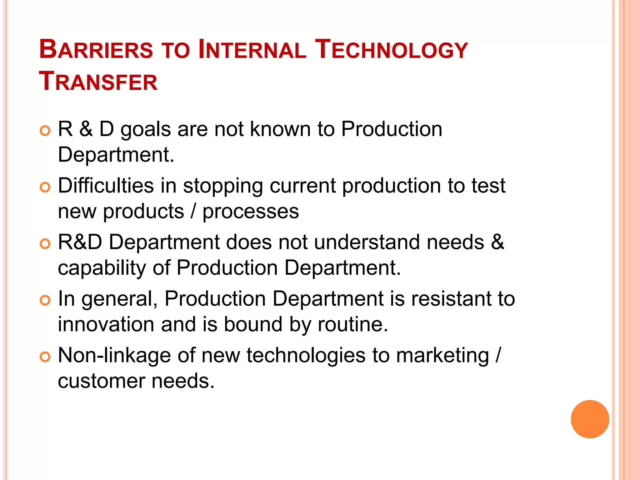 BARRIERS TO INTERNAL TECHNOLOGY
TRANSFER
 R & D goals are not known to Production
Department.
 Difficulties in stopping current production to test
new products / processes
 R&D Department does not understand needs &
capability of Production Department.
 In general, Production Department is resistant to
innovation and is bound by routine.
 Non-linkage of new technologies to marketing /
customer needs.
 