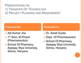 PRESENTATION ON
1) TRANSFER OF TECHNOLOGY
2) PROJECT PLANNING AND MANAGEMENT
 Ajit Kumar Jha
 1st Sem. M.Pharm
(Pharmaceutics)
 School Of Pharmacy,
Apeejay Stya University,
Sohna, Haryana
 Dr. Swati Gupta
 Dept. Of Pharmaceutics
 School Of Pharmacy,
Apeejay Stya University,
Sohna, Haryana
Presented By: Presented To:
 