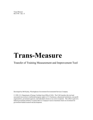 Trans-Measure
08/27/99— Rev. 0




Trans-Measure
Transfer of Training Measurement and Improvement Tool




Developed by Bill Keeley, Westinghouse Government Environmental Services Company

© 1999, U.S. Department of Energy Carlsbad Area Office (CAO). The CAO transfers this tool and
associated non-exclusive intellectual property rights to U.S. businesses, educational institutions, non-profit
organizations, government agencies, and individual citizens at no cost to recipients. This effort is part of a
federal government initiative to ensure that U.S. taxpayers receive maximum return on investment for
government-funded research and development.
 