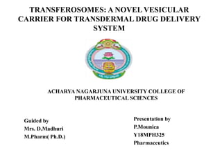 TRANSFEROSOMES: A NOVEL VESICULAR
CARRIER FOR TRANSDERMAL DRUG DELIVERY
SYSTEM
Guided by
Mrs. D.Madhuri
M.Pharm( Ph.D.)
Presentation by
P.Mounica
Y18MPH325
Pharmaceutics
ACHARYA NAGARJUNA UNIVERSITY COLLEGE OF
PHARMACEUTICAL SCIENCES
 