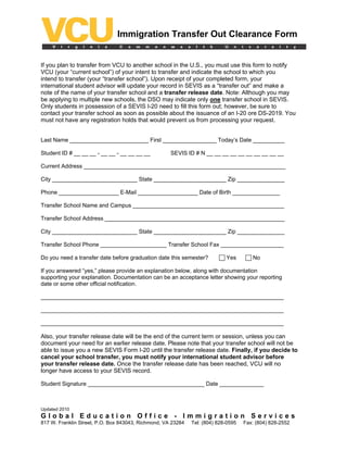 Immigration Transfer Out Clearance Form


If you plan to transfer from VCU to another school in the U.S., you must use this form to notify
VCU (your “current school”) of your intent to transfer and indicate the school to which you
intend to transfer (your “transfer school”). Upon receipt of your completed form, your
international student advisor will update your record in SEVIS as a “transfer out” and make a
note of the name of your transfer school and a transfer release date. Note: Although you may
be applying to multiple new schools, the DSO may indicate only one transfer school in SEVIS.
Only students in possession of a SEVIS I-20 need to fill this form out; however, be sure to
contact your transfer school as soon as possible about the issuance of an I-20 ore DS-2019. You
must not have any registration holds that would prevent us from processing your request.


Last Name _________________________ First _________________ Today’s Date __________

Student ID # __ __ __ - __ __ - __ __ __ __          SEVIS ID # N __ __ __ __ __ __ __ __ __ __

Current Address ________________________________________________________________

City ___________________________ State _______________________ Zip _______________

Phone ___________________ E-Mail ___________________ Date of Birth _______________

Transfer School Name and Campus ________________________________________________

Transfer School Address _________________________________________________________

City ___________________________ State _______________________ Zip _______________

Transfer School Phone _____________________ Transfer School Fax ____________________

Do you need a transfer date before graduation date this semester?           Yes        No

If you answered “yes,” please provide an explanation below, along with documentation
supporting your explanation. Documentation can be an acceptance letter showing your reporting
date or some other official notification.

_____________________________________________________________________________

_____________________________________________________________________________

_____________________________________________________________________________

Also, your transfer release date will be the end of the current term or session, unless you can
document your need for an earlier release date. Please note that your transfer school will not be
able to issue you a new SEVIS Form I-20 until the transfer release date. Finally, if you decide to
cancel your school transfer, you must notify your international student advisor before
your transfer release date. Once the transfer release date has been reached, VCU will no
longer have access to your SEVIS record.

Student Signature _____________________________________ Date ______________



Updated 2010
Global Education Office - Immigration Services
817 W. Franklin Street, P.O. Box 843043, Richmond, VA 23284   Tel: (804) 828-0595   Fax: (804) 828-2552
 