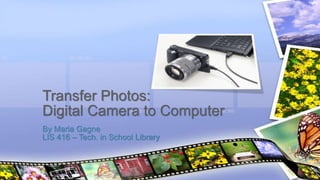 Transfer Photos: 
Digital Camera to Computer 
By Maria Gagne 
LIS 416 – Tech. in School Library 
 