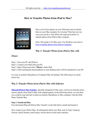 All rights reserved——http://www.ipadtomactransfer.org/




                How to Transfer Photos from iPad to Mac?



                               Have a lot of nice photos on your iPad and want to transfer
                               them to your Mac computer for viewing? Then here are two
                               ways you can do it. Just follow the steps given below to
                               transfer photos from iPad to Mac computer.

                               Note: This guide is for Mac users. For Windows user, here is
                               how to transfer photos from iPad to Computer.


                               Way 1: Transfer Photos from iPad to Mac with

iTunes

Step 1. Turn your PC and iPad on.
Step 2. Connect your iPad with your PC.
Step 3. Open iTunes and select "Photos" under iPad.
Step 4. Click and drag the desired photos to your desktop and it will be transfered to your PC

Is it easy to transfer iPad photos to Computer Mac for backup? The following is an much
easier one.


Way 2: Transfer Photos from iPad to Mac with Software

iMacsoft iPad to Mac Transfer, specially designed for Mac users, can let you transfer music,
movies, photos from iPad to Mac with original quality. In the following article, we will show
you a step by step tutorials to help you transfer iPad photos to Mac computer with this iPad
Photo Transfer Mac.

Step 1: Install and Run
Free download iMacsoft iPad to Mac Transfer via the link below, install and launch it.

Now connect your iPad to Mac, all information about your iPad, such as Type, Capacity,
Version, Serial Number, and Format, will be shown on the main interface.
 