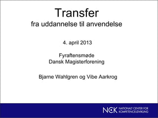 Transfer
fra uddannelse til anvendelse
4. april 2013
Fyraftensmøde
Dansk Magisterforening
Bjarne Wahlgren og Vibe Aarkrog
 